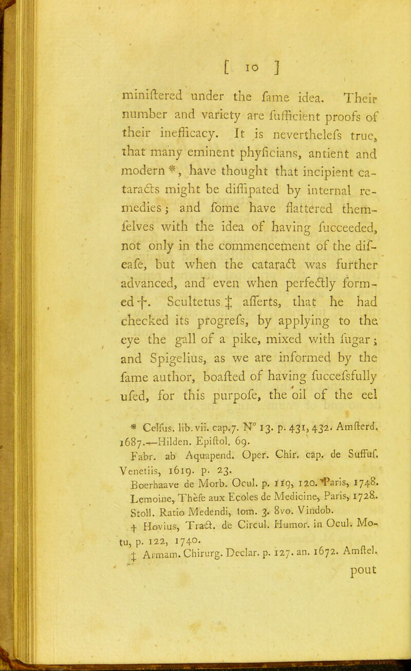 miniftercd under the fame idea. Their number and variety are fufficient proofs of their inefficacy. It is neverthelefs true, that many eminent phyficians, antient and modern *, have thought that incipient ca- taracts might be diffipated by internal re- medies ; and fome have flattered them- felves v/ith the idea of having fiicceeded, not only in the commencement of the dif- eafe, but when the cataract was further advanced, and'even when perfe6tly form- ed 1^. Scultetus ij; afferts, that he had checked its progrefs, by applying to the eye the gall of a pike, mixed with fugar i and Spigelius, as we are informed by the fame author, boafled of having fuccefsfully ufed, for this purpofe, the oil of the eel « Celfus. lib.vii. cap,;. N 13. p. 431, 432. Amfterd, 1687.—Hilden. Epiftol. 69. Fabr. ab Aquapend. Oper. Chir. cap. de SufFuf. Venetiis, 1619. p. 23. Boerhaave de Morb. Ocul. p. no, lao.'^'aris, 1748. Lemoine, Thefe aux Ecoles de Medicine, Paris, 172^!. Stoll. Ratio Medendi, lorn. 3. 8vo. Vindob. f Hovius, Trad, de Circul. Humor, in Ocul. Mo-. tu, p. 122, 1740. . A A 1 J Armam. Cliirurg. Dcclar. p. 127. an. 1672. Amitel. pout