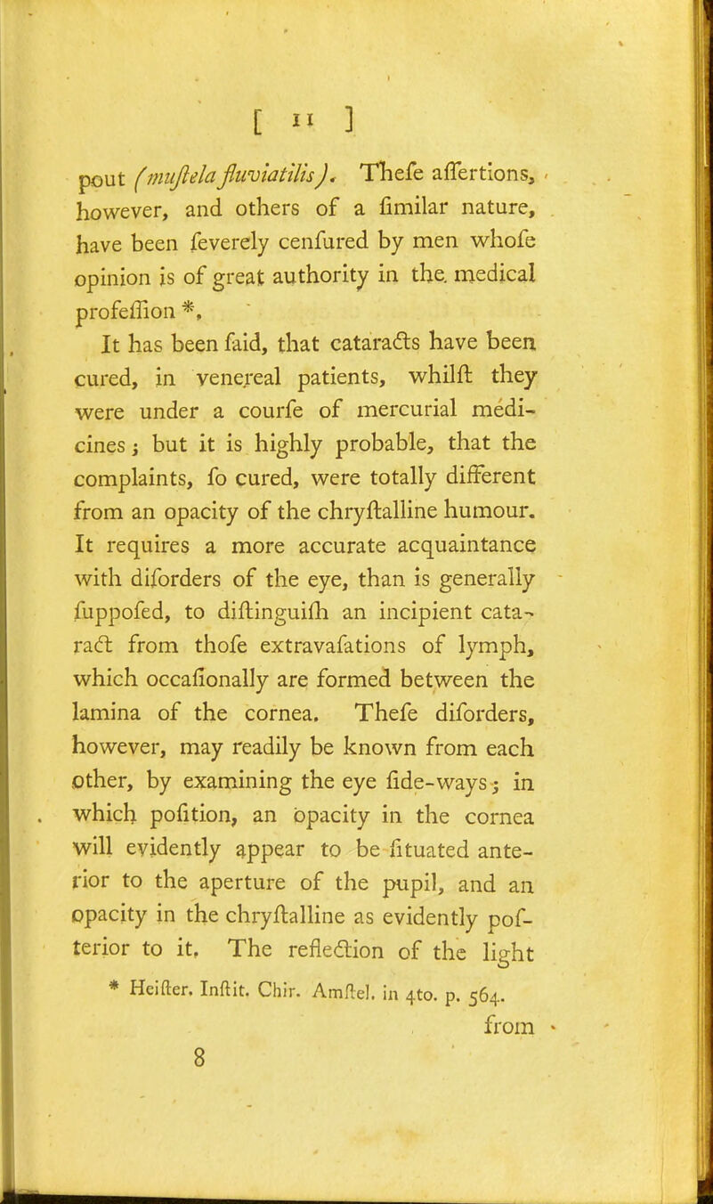 pout (miijlelafliiviatilisTliefe aflertions, ' however, and others of a fimilar nature, have been feverely cenfured by men whofe opinion is of great authority in the. medical profeffion It has been faid, that catarads have been cured, in venereal patients, w^hilfl: they were under a courfe of mercurial medi- cines J but it is highly probable, that the complaints, fo cured, were totally different from an opacity of the chryftalline humour. It requires a more accurate acquaintance with diforders of the eye, than is generally fuppofed, to difhinguifh an incipient cata- radt from thofe extravafations of lymph, which occafionally are formed between the lamina of the cornea. Thefe diforders, however, may readily be known from each other, by examining the eye fide-ways ; in which pofition, an opacity in the cornea will evidently appear to be fituated ante- rior to the aperture of the pupil, and an opacity in the chryftalUne as evidently pof- terior to it. The reflection of the light * Heifter. Inftit. Chir. Amflel. in 410. p. 564. from •