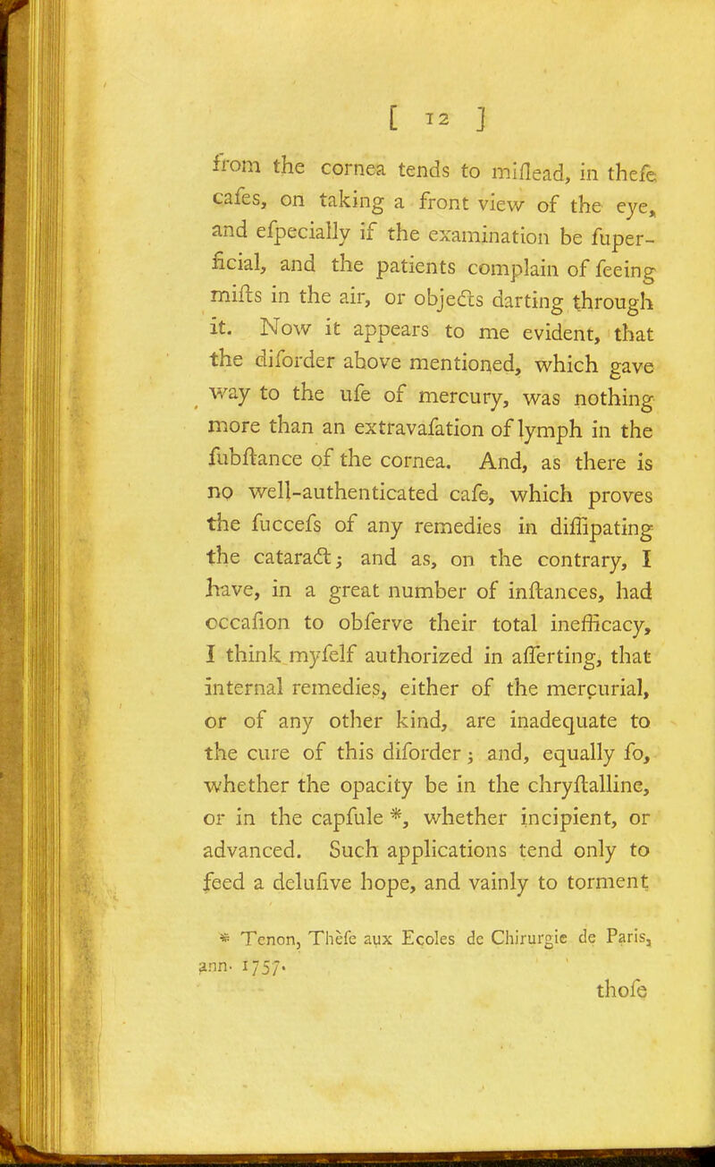 [ ^2 ] irom the cornea tends to miflead, in thefe cafes, on taking a front view of the eye» and efpecially if the examination be fuper- ficial, and the patients complain of feeing mifts in the air, or objeds darting through it. Now it appears to me evident, that the diforder above mentioned, which gave way to the ufe of mercury, was nothing more than an extravafation of lymph in the fubftance of the cornea. And, as there is no well-authenticated cafe, which proves the fuccefs of any remedies in diffipating the cataradl^ and as, on the contrary, I have, in a great number of inftances, had occafion to obferve their total inefficacy, I think myfelf authorized in alTerting, that internal remedies, either of the mercurial, or of any other kind, are inadequate to the cure of this diforder; and, equally fo, whether the opacity be in the chryflalline, or in the capfule *, whether incipient, or advanced. Such applications tend only to feed a delufive hope, and vainly to torment * Tenon, Thefe aux Ecoles de Chirurgie de Paris, ann. 1757. thofe