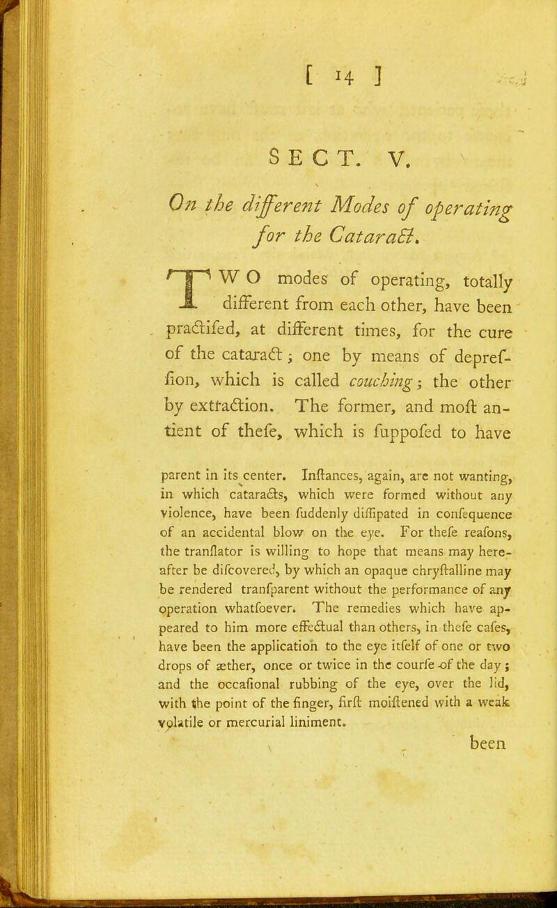 SECT. V. Oil the different Modes of operating for the CataraB, ' I ^ W O modes of operating, totally JL different from each other, have been pradtifed, at different times, for the cure of the catarad:; one by means of depref- fion, which is called couching; the other by extraction. The former, and mofl an- tient of thefe, which is fuppofed to have parent in its center. Inftances, again, are not wanting, in which cataradts, which were formed without any violence, have been fuddenly diffipated in confequence of an accidental blov/ on the eye. For thefe reafons, the tranflator is willing to hope that means may here- after be difcovered, by which an opaque chryftalline may be rendered tranfparent without the performance of anjr operation whatfoever. The remedies which have ap- peared to him more efFe£lual than others, in thefe cafes, have been the application to the eye itfelf of one or two drops of xther, once or twice in the courfe -of the day ; and the occafional rubbing of the eye, over the lid, with the point of the finger, firft moiftened with a weak vplatile or mercurial liniment. been