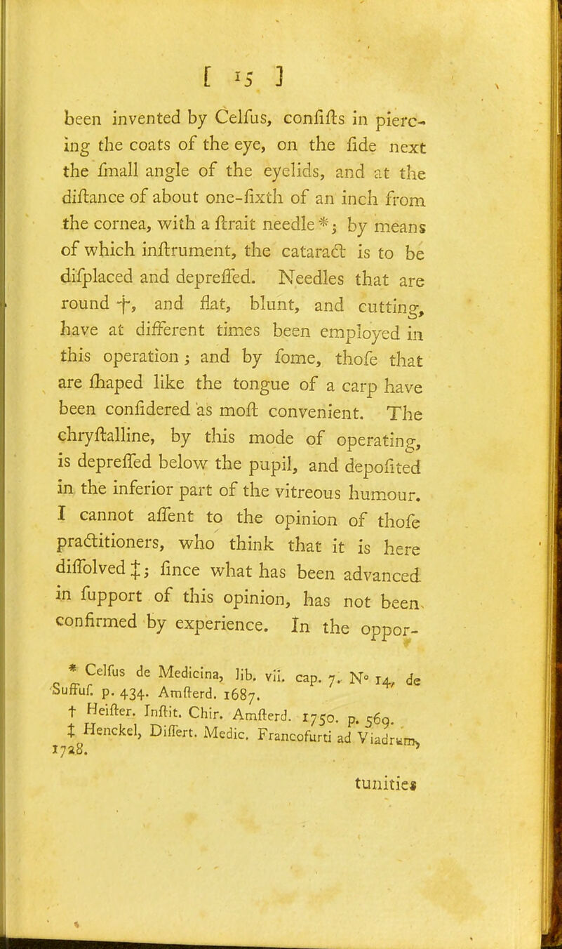 been invented by Celfus, confifts in pierc- ing the coats of the eye, on the fide next the finall angle of the eyelids, and at the diflance of about one-fixth of an inch from the cornea, v^ith a ftrait needle*; by means of which inftrument, the catarad: is to be difplaced and depreffed. Needles that are round -f, and flat, blunt, and cutting, have at different tim.es been employed in this operation; and by fome, thofe that are fhaped like the tongue of a carp have been confidered as mofl convenient. The ehryflalline, by this mode of operating, is depreffed below the pupil, and depofited in the inferior part of the vitreous hum.our. I cannot affent to the opinion of thofe praditioners, who think that it is here diffolvedj; fmce what has been advanced i.n fupport of this opinion, has not been, confirmed by experience. In the oppor- * Celfus de Medicina, Jib. vii. cap. 7. N° 14, de •buffuf. p. 434. Amfterd. 1687. t Heifter. Inftit. Chir. Amfterd. 1750. p. 560 X Henckel, Diilert. Medic. Francofurti ad Viadrum. 1728. ^ tunitie«