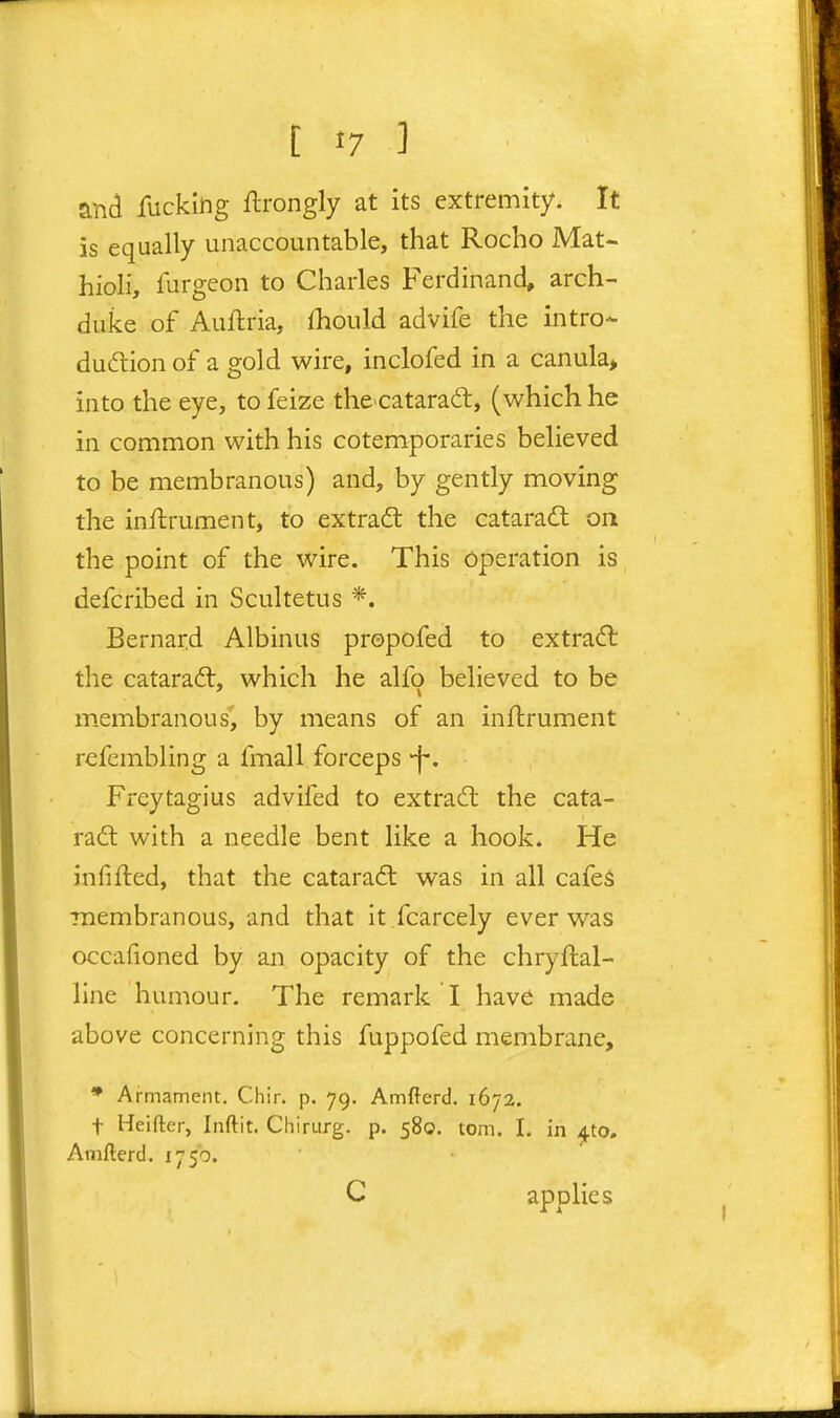 and fucking ftrongly at its extremity. It is equally unaccountable, that Rocho Mat- hioli, furgeon to Charles Ferdinand, arch- duke of Auftria, fhould advife the intro- dudtion of a gold wire, inclofed in a canula> into the eye, to feize the^catarad, (which he in common with his cotemporaries believed to be membranous) and, by gently moving the inilrument, to extradt the cataradl on the point of the wire. This operation is defcribed in Scultetus *. Bernard Albinus propofed to extradl the cataradl, which he alfo believed to be membranous', by means of an inftrument refembling a fmall forceps -j-. Freytagius advifed to extradl the cata- radl with a needle bent like a hook. He infifted, that the cataradt was in all cafes membranous, and that it .fcarcely ever was occafioned by an opacity of the chryftal- llne humour. The remark I have made above concerning this fuppofed membrane, * Armament. Chir. p. 79. Amfterd. 1672. t Heifter, Inftit. Chirurg. p. 580. torn. 1. in ^to. Amfterd. 1750. C applies