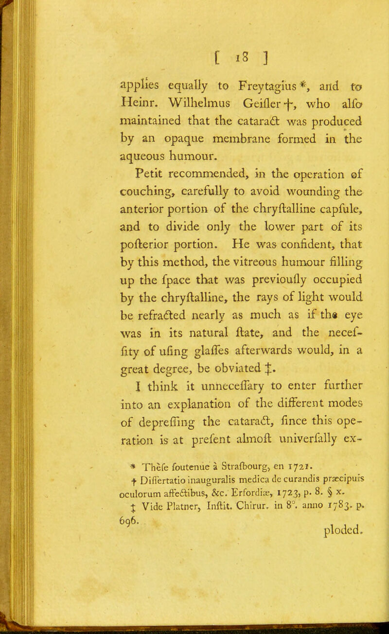 applies equally to Freytagius*, and to Heinr. Wilhelmus Geifler-f-, who alfa maintained that the catarad: was produced by an opaque membrane formed in the aqueous humour. Petit recommended, in the operation of couching, carefully to avoid wounding the anterior portion of the chryftalline capfule, and to divide only the lower part of its pofterior portion. He was confident, that by this method, the vitreous humour filling up the fpace that was previoufly occupied by the chryftalline, the rays of light would be refradled nearly as much as if th« eye was in its natural ftate, and the necef- fity of ufing glalTes afterwards would, in a great degree, be obviated ^, I think it unnecellary to enter further into an explanation of the different modes of deprefling the catara(5l, fince this ope- ration is at prefent almoft univerfally ex- * Thefe foutenue a Strafbourg, en 1721. t Diflertatio inauguralis medica dc curandis praccipiirs oculorum afteftibus, &c. Erfordiae, 1723, p. 8. § x. J Vide Phuncr, Inftit. Chirur. in 8°. anno 1783. p. ^ ploded.