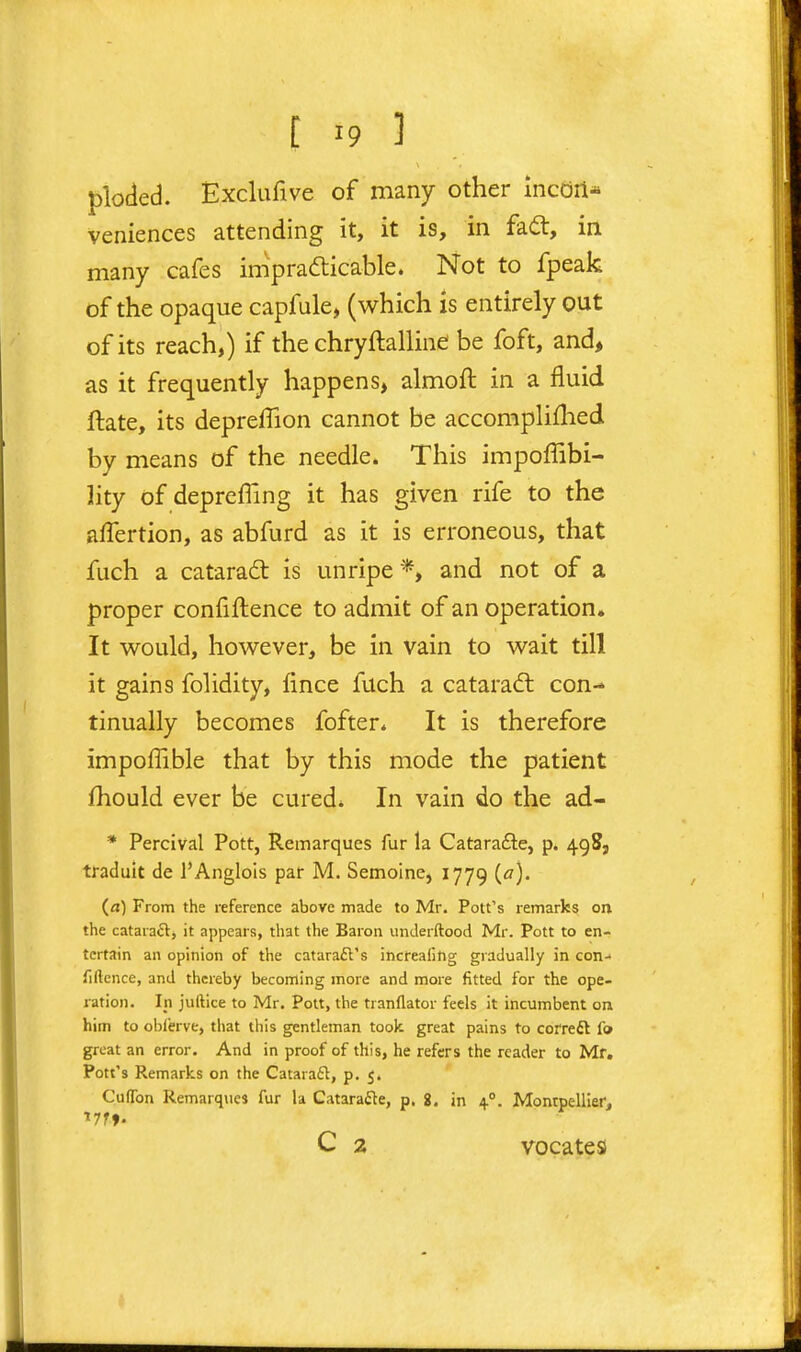 ploded. Exclufive of many other incdrl* veniences attending it, it is, in fa£l, in many cafes impradlicable. Not to fpeak of the opaque capfule, (which is entirely out of its reach,) if the chryftalline be foft, and> as it frequently happens, almoft in a fluid ftate, its depreffion cannot be accompliflied by means of the needle. This impoffibi- lity of deprefling it has given rife to the alTertion, as abfurd as it is erroneous, that fuch a cataradt is unripe *, and not of a proper conliftence to admit of an operation. It would, however, be in vain to wait till it gains folidity, fince fuch a cataradl con- tinually becomes fofter* It is therefore impoffible that by this mode the patient fhould ever be cured* In vain do the ad- • Percival Pott, Remarques fur la Catarafte, p. 498, traduit de I'Anglois par M. Semoine, 1779 (<?)• (a) From the reference above made to Mr. Pott's remarks on the cataraft, it appears, that the Baron imderftood Mr. Pott to en- tertain an opinion of the catarail's increafing gradually in con- liftcnce, and thereby becoming more and more fitted for the ope- ration. Ip juftice to Mr. Pott, the tranflator feels it incumbent on him to oi)l'erve, that this gentleman took great pains to cofreft f» great an error. And in proof of this, he refers the reader to Mf. Pott's Remarks on the Catara£l, p. 5. CufTon Remarqnes fur la Catarafte, p. 2. in 4°. Montpellierj C 2 vocates