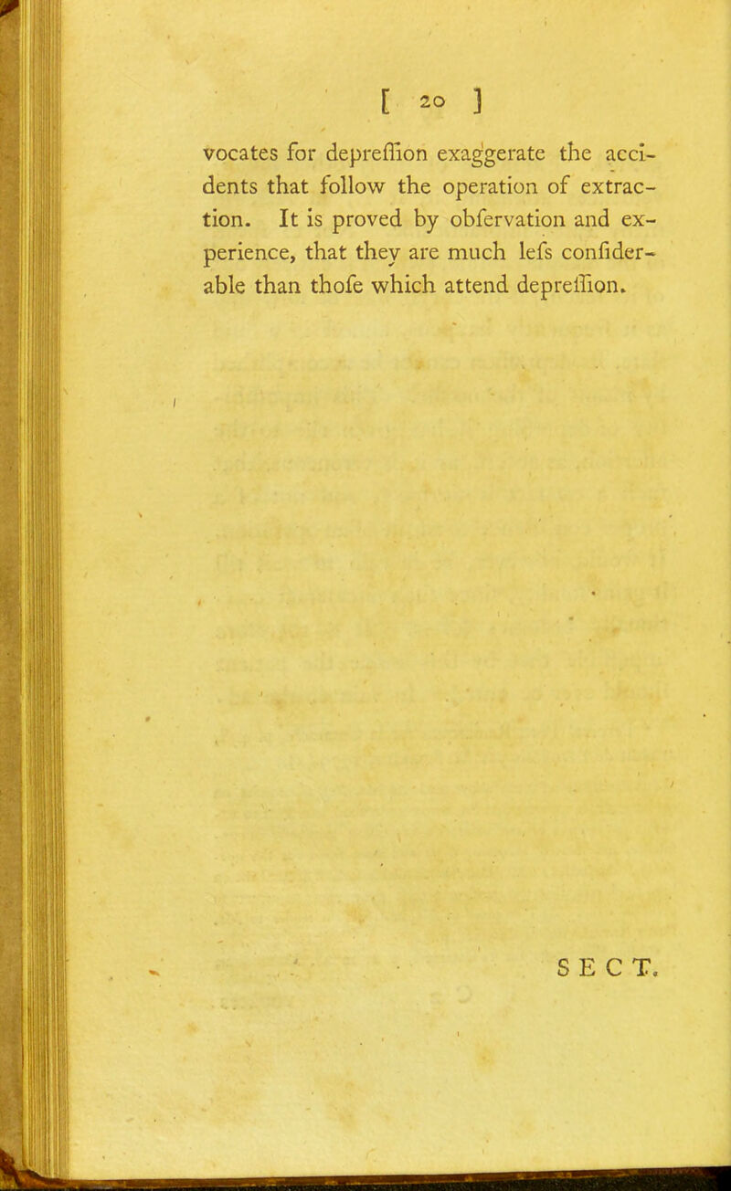 vocates for depreflion exaggerate the acci- dents that follow the operation of extrac- tion. It is proved by obfervation and ex- perience, that they are much lefs confider- able than thofe which attend depreffion. SECT.