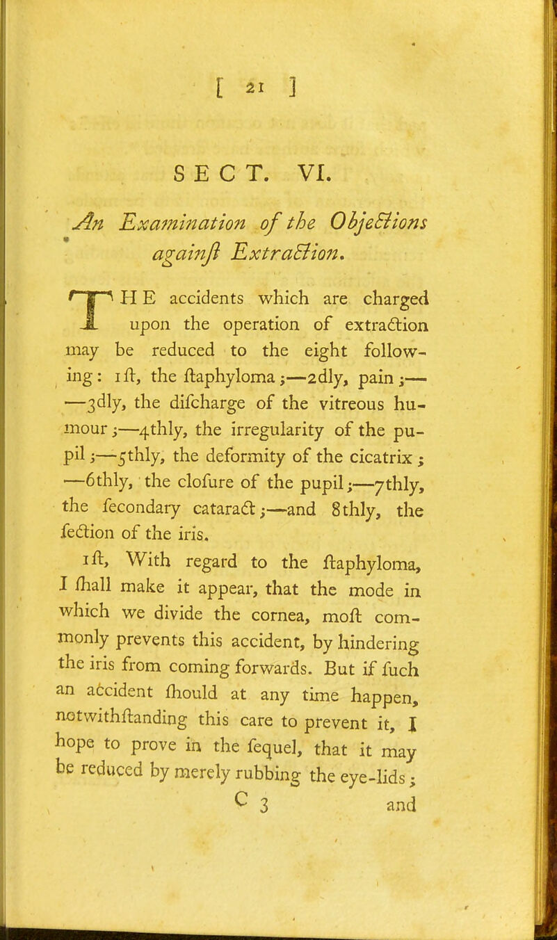 T SECT. VI. An Examination of the ObjeSiions againjl ExtraBioJt, H E accidents which are charged upon the operation of extradlion may be reduced to the eight follow- ing: ifl, the ftaphyloma;—2dly, pain;— —3dly, the difcharge of the vitreous hu- mour ;—4thly, the irregularity of the pu- pil •>—5thly, the deformity of the cicatrix ; —6thly, the clofure of the pupil;—7thly, the fecondaiy cataract;—and 8thly, the fedion of the iris. I ft. With regard to the ftaphyloma, I /hall make it appear, that the mode in which we divide the cornea, moft com- monly prevents this accident, by hindering the iris from coming forwards. But if fuch an accident Ihould at any time happen, notwithftanding this care to prevent it, I hope to prove in the fequel, that it may be reduced by merely rubbing the eye-lids; ^ 3 and