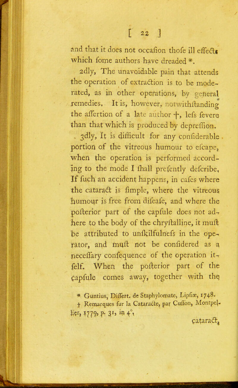 and that it does not occafion thofe ill eilfecfti which fome authors have dreaded *. 2dly, The unavoidable pain that attends the operation of extradion is to be mode- rated, as in other operations, by general remedies. It is, however, notwithftandins: the affertion of a late author -f-, lefs fevere than that which is produced by depreffion. , 3dly, It is difficult for any cpnfiderable. portion of the vitreous humour to efcape, when the operation is performed accord- ing to the mode I fhall prefently defcribe, If fuch an accident happens, in cafes where the catarad; is fimple, where the vitreous Jiumour is free from difeafe, and where the pofterior part of the capfule does not ad-r here to the body of the chryftalline, it muft be attributed to unfkilfulnefs in the ope- rator, and tnuft not be confidered as a yieceflary confequence of the operation it-, felf. When the pofterior part of the ^apfule conies away^, together with thq * Guntius, Diflert. de Staphylomate, Lipfias, 1748. t Retnarques fur la Cataracte, par Cuflbii, Montpe|- li?r, I779> ?' V> '^ f' <patara<ft,