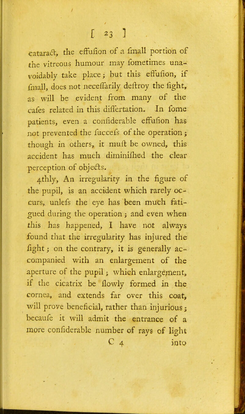 catara(5l, the efflifion of a fmall portion of the vitreous humour may fometimes una- voidably take place; but this effulion, if fniall, does not neceffarily deftroy the fight, as will be evident from many of the cafes related in this dilTertation. In fome patients, even a confiderable efFufion has not prevented the fuccefs of the operation; though in others, it muft be owned, this accident has much diminifhed the clear perception of objects. 4thly, An iri^egularity in the figure of the pupil, is an accident which rarely oc- curs, unlefs the eye has been much fati- gued during the operation ; and even when this has happened, I have not always found that the irregularity has injured the fight; on the contrary, it is generally ac- companied with an enlargement of the aperture of the pupil; which enlargement, if the cicatrix be llowly formed in the cornea, and extends far over this coat, will prove beneficial, rather than injurious; becaufe it will admit the entrance of a more confiderable number of rays of light C 4 into