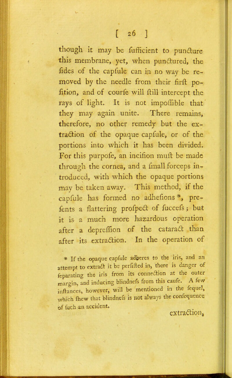 though it may be fiifficient to pundlure this membrane, yet, when pundlured, the iides of the capfule can in no way be re- moved by the needle from their firfl po- rtion, and of courfe will flill intercept the rays of light. It is not impoffible that they may again unite. There remains, therefore, no other remedy but the ex- traction of the opaque capfule, or of the portions into which it has been divided. For this purpofe, an incifion muft be made through the cornea, and a fmall forceps in- troduced, with which the opaque portions may be taken away. This method, if the capfule has formed no adhefions*, pre- fents a flattering profped of fuccefs; but it is a much more hazardous operation after a depreffion of the cataradl than after its extradion. In the operation of * If the opaque capfule adfaercs to the iris, and an attempt to extraft it be perfifted in, there is danger of feparating the iris from its conneaion at the outer margin, and inducing blindnefs from this caufe. A few inftances, however, will be mentioned in the fequeJ, which fhew that blindnefs is not always the confequence of fuch an acciuent. extraction,