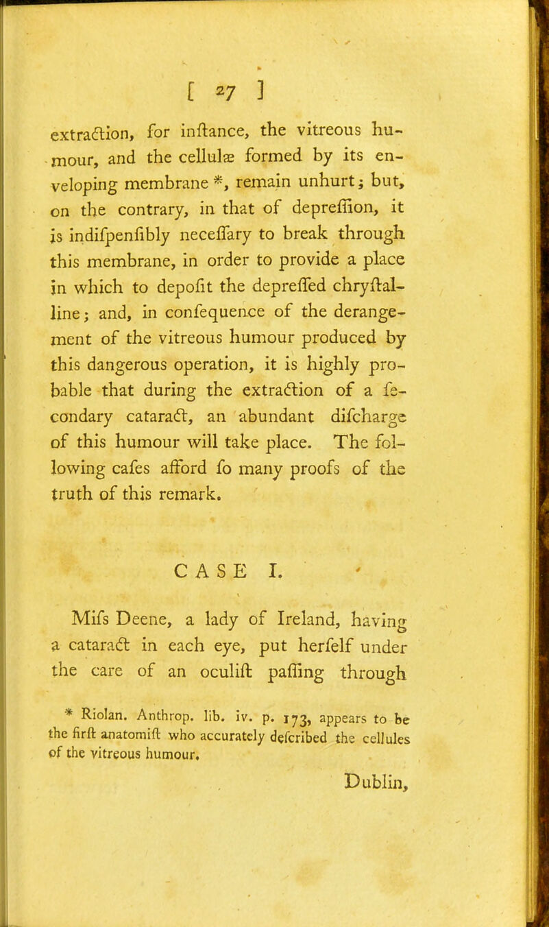 extradlion, for inftance, the vitreous hu- mour, and the cellulas formed by its en- veloping membrane *, remain unhurt; but, on the contrary, in that of depreffion, it is indifpenfibly neceifary to break through this membrane, in order to provide a place in v^^hich to depofit the depreffed chryftal- line; and, in confequence of the derange- ment of the vitreous humour produced by this dangerous operation, it is highly pro- bable that during the extracftion of a fe- condary cataradl, an abundant difchargc of this humour will take place. The fol- lowing cafes afford fo many proofs of the truth of this remark. CASE I. Mifs Deene, a lady of Ireland, having a cataradl in each eye, put herfelf under the care of an oculift pafTmg through * Riolan. Anthrop. lib. 5v. p. 173, appears to be the firft anatomift who accurately defcribed the cellules of the vitreous humour. Dublin,