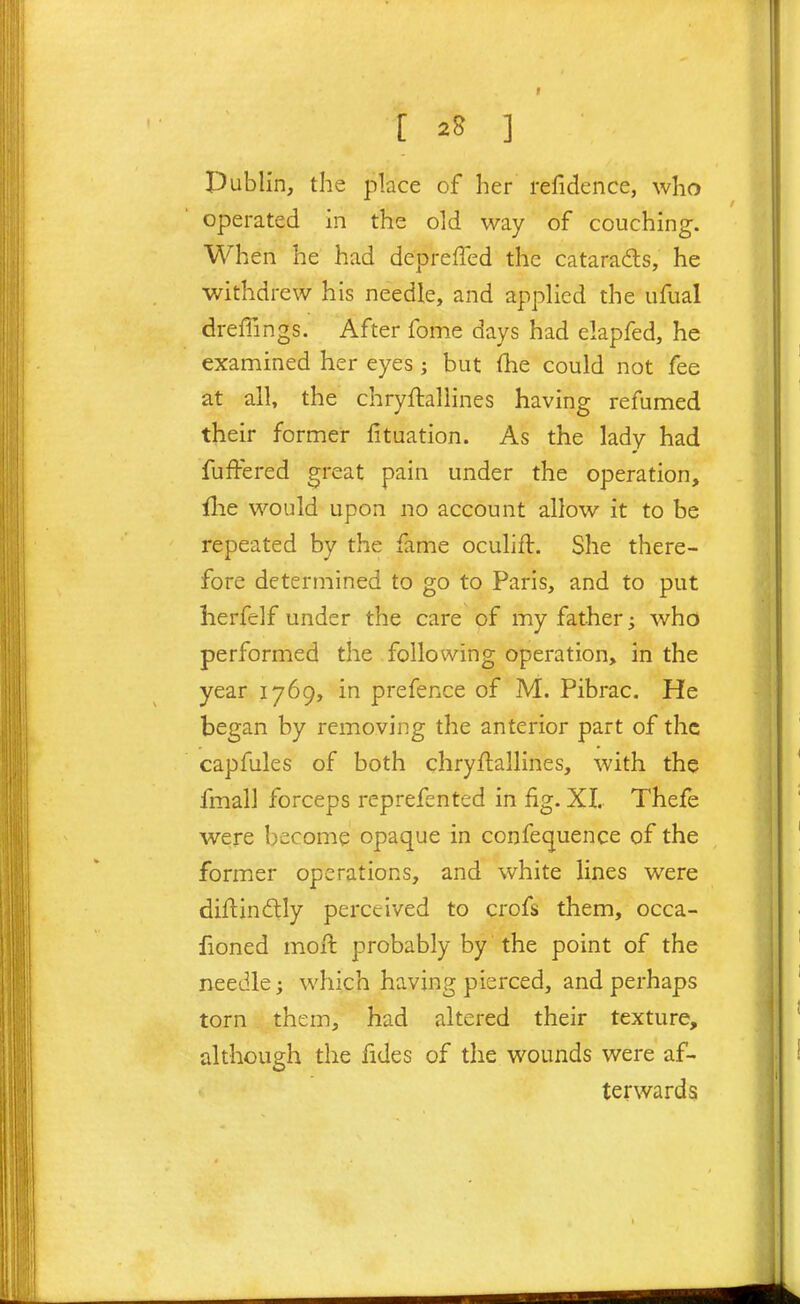 Dublin, the place of her refidence, who operated in the old way of couching. When he had depreffed the cataradts, he withdrew his needle, and applied the ufual dreffings. After fome days had elapfed, he examined her eyes ; but (he could not fee at all, the chryftallines having refumed their former fituation. As the lady had fuffered great pain under the operation, {he would upon no account allow it to be repeated by the fame oculifl. She there- fore determined to go to Paris, and to put herfelf under the care of my father; who performed the following operation, in the year 1769, in prefence of M. Pibrac. He began by removing the anterior part of the capfules of both chryftallines, with the fmall forceps reprefented in fig. XL Thefe were become opaque in confequence of the former operations, and white lines were diftindly perceived to crofs them, occa- fioned molt probably by the point of the needle; which having pierced, and perhaps torn them, had altered their texture, although the fides of the wounds were af- terwards