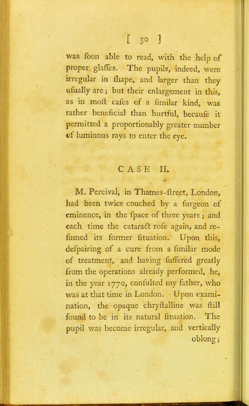 was foon able to read, with the help of proper glaffes. The pupils, indeed, were irregular in fliape, and larger than they ufually are; but their enlargement in this, as in moft cafes of a fimilar kind, was rather beneficial than hurtful, becaufe it permitted a proportionably greater number of luminous rays to enter the eye. CASE II. M. Percival, in Thames-llreet, London^ had been twice couched by a furgeon of eminence, in the fpace of three years ; and each time the cataradl rofe again, and re- fumed its former fituation. Upon this, defpairing of a cure from a fimilar mode of treatment, and having fuffered greatly from the operations already performed, he, in the year 1770, confulted my father, who was at that time in London. Upon exami- nation, the opaque chryftalline was flill found to be in its natural fituation. The pupil was become irregular, and verticaUy oblong;
