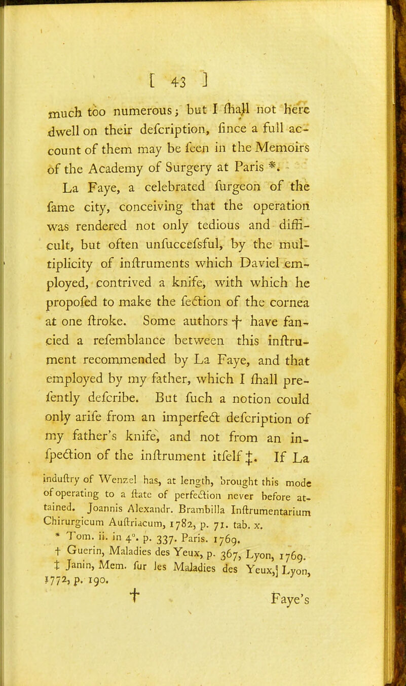 much too numerous J but I flia^ not here dwell on their defcription, fince a full ac- count of them may be feen in the Memoirs of the Academy of Surgery at Paris *. La Faye, a celebrated furgeon of the fame city, conceiving that the operation was rendered not only tedious and diffi- cult, but often unfuccefsful, by the mul- tiplicity of inftruments which Daviel em- ployed, contrived a knife, with which he propofed to make the fedtion of the cornea at one ftroke. Some authors -f have fan- cied a refemblance between this inftru- ment recommended by La Faye, and that employed by my father, which I fhall pre- fently defcribe. But fuch a notion could only arife from an imperfed defcription of my father's knife^, and not from an in- fpedion of the inftrument itfelf +. If La induftry of Wenzel has, at length, brought this mode of operating to a ftatc of perfeaion never before at- tained. Joannis AJexandr. Brambilla Inftrumentarium Chirurgicum Auftriacum, 1782, p. 71. tab. x. • Tom. ii. in 4. p. 337. Paris. 1769. t Guerin, Maladies des Yeux, p. 367, Lyon, 1769. t Janin, Mem. fur Jes Maladies des Yeux,] Lyon 1772, p. 190. J / J t* Faye's