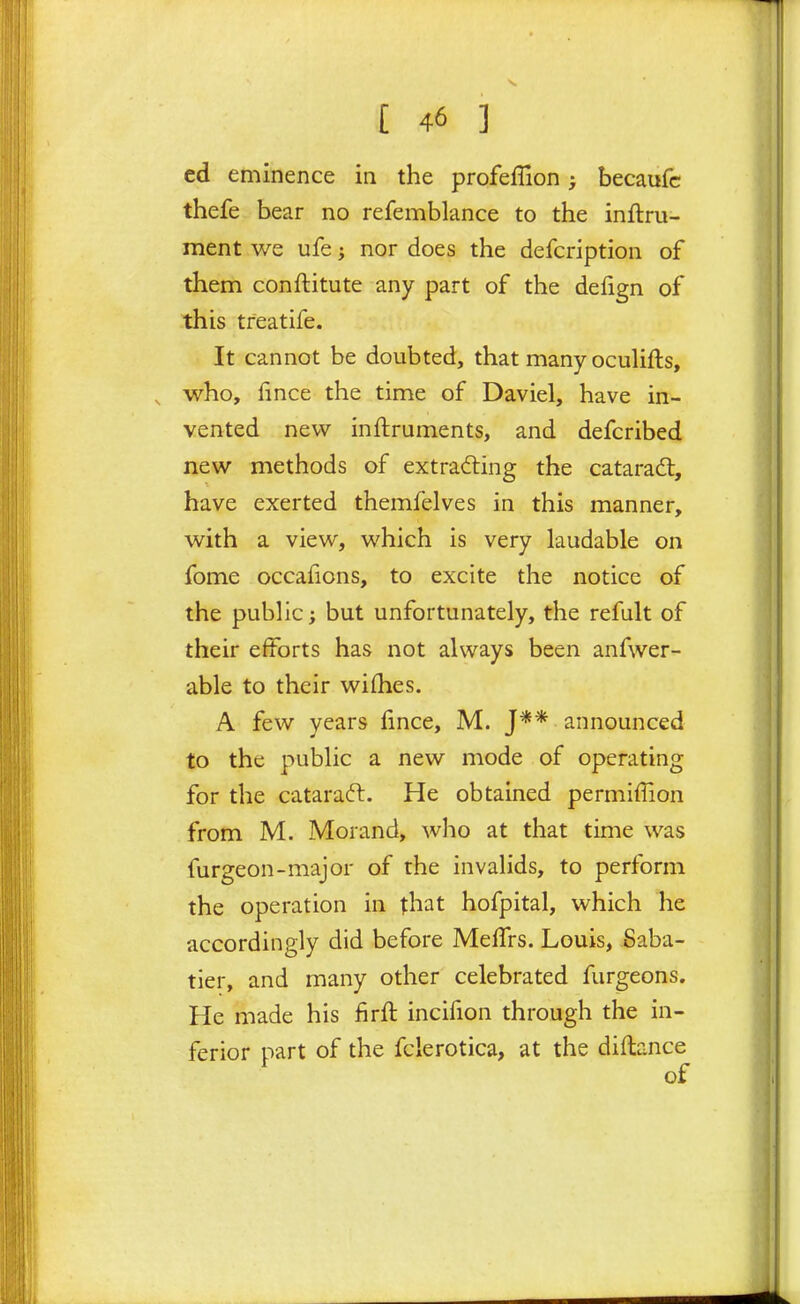 cd eminence in the profeflion becaufc thefe bear no refemblance to the inftru- ment we ufe; nor does the defcription of them conftitute any part of the defign of this treatife. It cannot be doubted, that many oculifts, who, fince the time of Daviel, have in- vented new inftruments, and defcribed new methods of extracting the catarad:, have exerted themfelves in this manner, with a view, which is very laudable on fome occafions, to excite the notice of the public; but unfortunately, the refult of their efforts has not always been anfwer- able to their wifhes. A few years lince, M. J** announced to the public a new mode of operating for the cataraft. He obtained permiffion from M. Morand, who at that time was furgeon-major of the invalids, to perform the operation in that hofpital, which he accordingly did before MelTrs. Louis, Saba- tier, and many other celebrated furgeons. He made his firft incifion through the in- ferior part of the fclerotica, at the diflance of