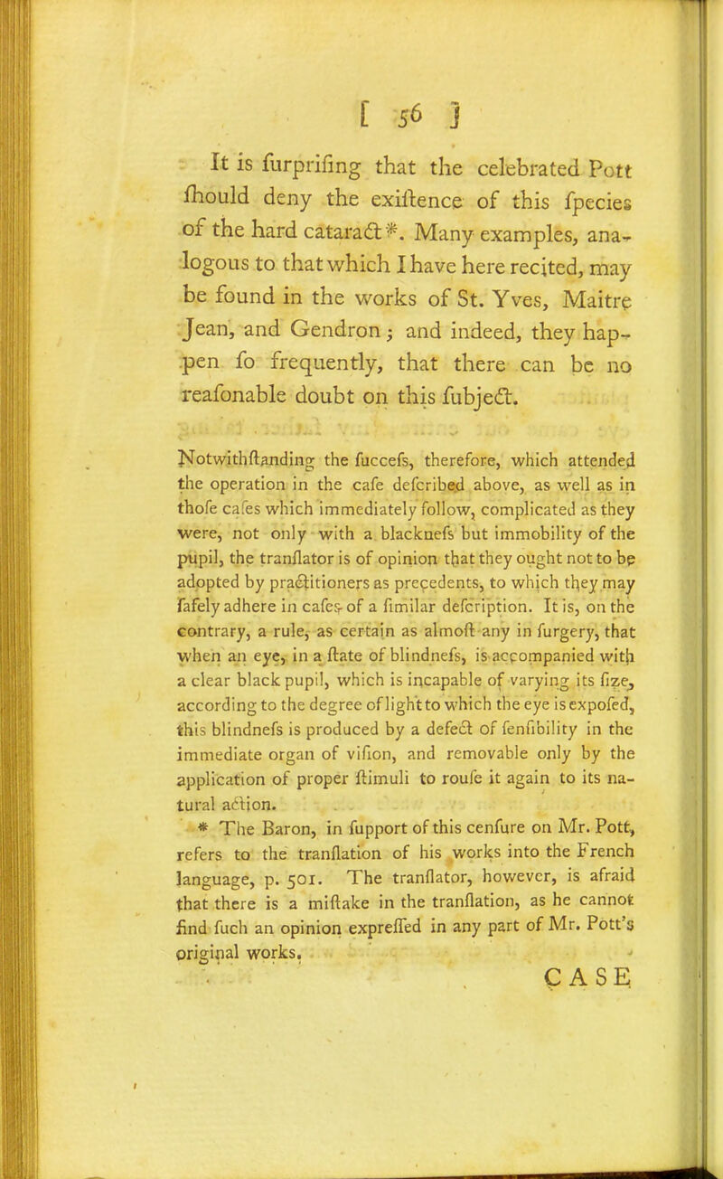 It is furprifing that the celebrated Pott fhould deny the exillence of this fpecies of the hard catarad: *. Many examples, ana- logous to that which I have here recited, may be found in the works of St. Yves, Maitre ■Jean, and Gendron; and indeed, they hap-, .pen fo frequently, that there can be no reafonable doubt on this fubjedt. J»Totwithftanding the fuccefs, therefore, which attended the operation in the cafe defcribed above, as well as in thofe cafes which immediately follow, complicated as they were, not only with a. blackaefs but immobility of the pupil, the tranflator is of opinion that they ought not to bp adopted by practitioners as prefedents, to whjch tl^ey may Tafely adhere in cafe?- of a fimilar defcription. It is, on the contrary, a rule, as certain as almoft any in furgery, that when an eye, in a ftate of blindnefs, is acpompanied wit{i a clear black pupil, which is incapable of varying its fize, according to the degree ofligh't to which the eye isexpofed, this blindnefs is produced by a defect of fenfibility in the immediate organ of vifion, and removable only by the application of proper ftimuli to roufe it again to its na- tural adion. * The Baron, in fupport of this cenfure on Mr. Pott, refers to the tranflation of his works into the French language, p. 501. The tranflator, hov/evcr, is afraid that there is a miftake in the tranflation, as he cannot find fuch an opinion exprefled in any part of Mr. Pott's original works. CASE