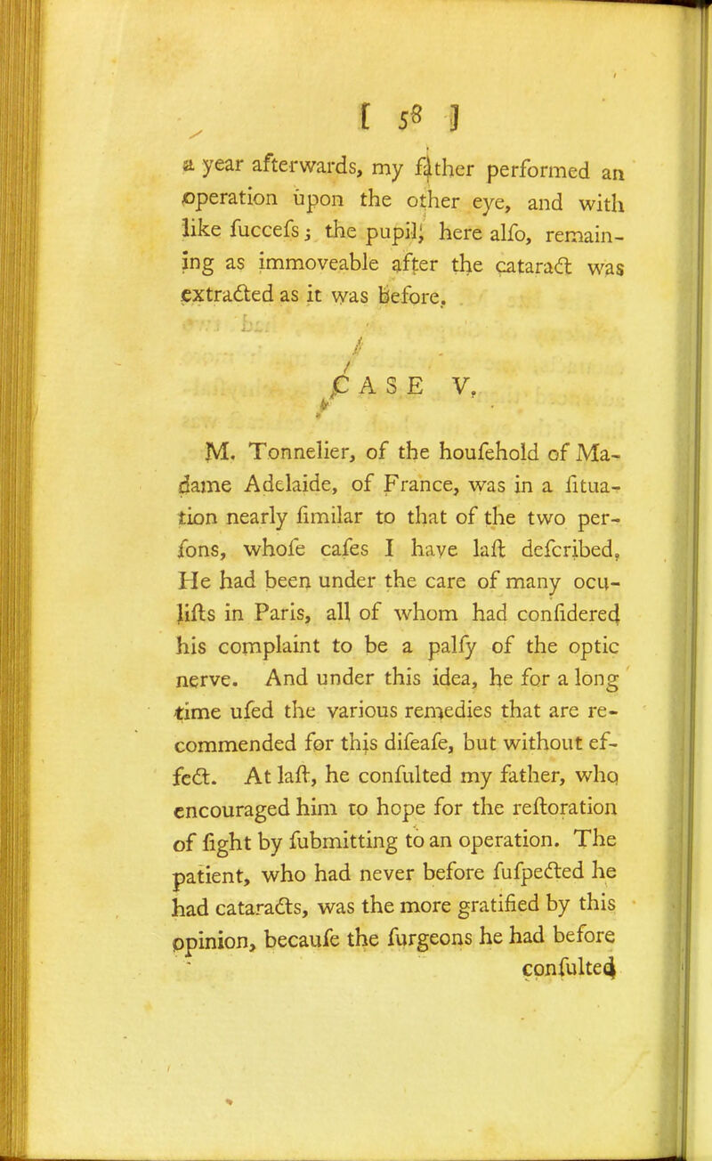 t 5S J a year afterwards, my father performed an operation upon the other eye, and with like fuccefs j the pupil; here alfo, remain- ing as immoveable after the cataraa; was cxtradled as it was liefore, p A S E V. JVI. Tonnelier, of the houfehold of Ma- dame Adelaide, of France, was in a fitua- tion nearly fimilar to that of the two per- ibns, whofe cafes I have laft defcribed, He had been under the care of many ocu- Jifts in Paris, all of whom had confidere4 his complaint to be a pally of the optic nerve. And under this idea, he for a long time ufed the various remedies that are re- commended for this difeafe, but without ef- fcdt- At laft, he confulted my father, whq encouraged him to hope for the reftoration of fight by fubmitting to an operation. The patient, v^^ho had never before fufpefted he had cataradts, was the more gratified by this ppinion, becaufe the furgeons he had before cpnfulte4