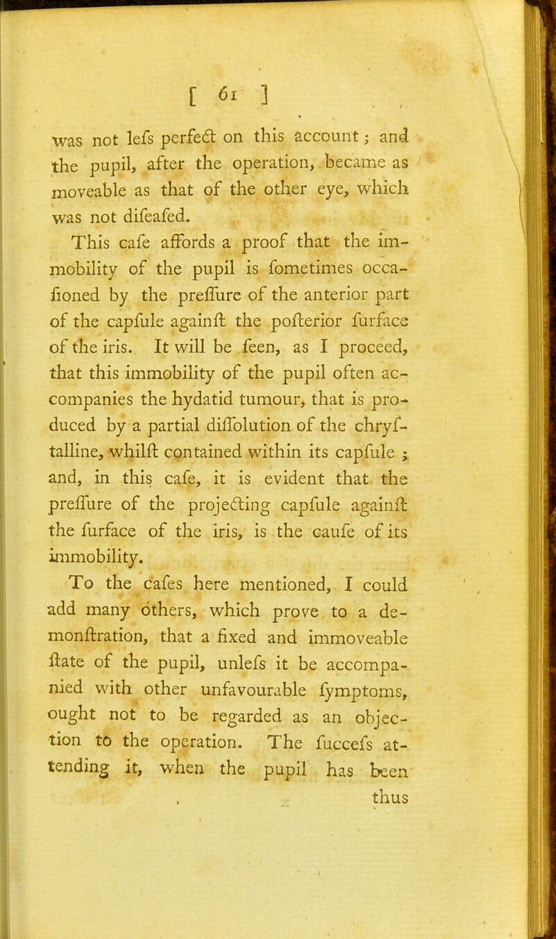 was not lefs perfed on this account; and the pupil, after the operation, became as moveable as that of the other eye, which was not difeafed. This cafe aiFords a proof that the im- mobility of the pupil is fometimes occa- fioned by the preffure of the anterior part of the capfule againft the poflerior furface of the iris. It will be feen, as I proceed, that this immobility of the pupil often ac- companies the hydatid tumour, that is pro- duced by a partial dilTolution of the chryf- talline, whilfl: contained within its capfule i and, in this cafe, it is evident that the preffure of the projecting capfule againft the furface of the iris, is the caufe of its immobility. To the cafes here mentioned, I could add many others, which prove to a de- monftration, that a fixed and immoveable Hate of the pupil, unlefs it be accompa- nied with other unfavourable fymptorns, ought not to be regarded as an objec- tion to the operation. The fuccefs at- tending it, when the pupil has been thus