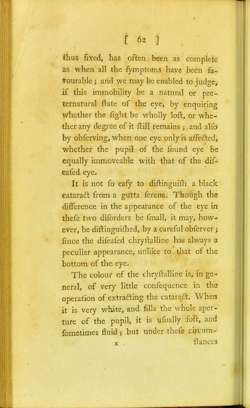 thus fixed, has often been as complete as when all the fymptoms have been fa- l^ourable j and we may be enabled to jiidge^ if this immobility be a natural or pre- ternatural ftate of thei eye, by enquiring Whether the fight be wholly loft, or whe- ther any deg;-ee of it ftill rerftains ; and alfd by obferving, when one eye only is affedled, whether the pupil of the found eye be equally immoveable with that of the dif- eafed eye* It is not fo eafy to diftinguifh a black Cataradl from a gutta ferena. Thoiigh the difference in the appearance of the eye in thefe two difbrders be fmall, it may, how- ever, be diftinguifhed, by a careful obferver; fince the difeafed chryftalline has always a peculiar appearance, unlike to that of the bottom of tlie eye. The colour of the chryftalline is, in ge- neral, of very little confequence in the operation of extrafting the catarad. When it is very white, and fills the vv^hole aper- ture of the pupil, it is ufually foft, and fometimes fluid; but under thefe cb'cum- V . ftances