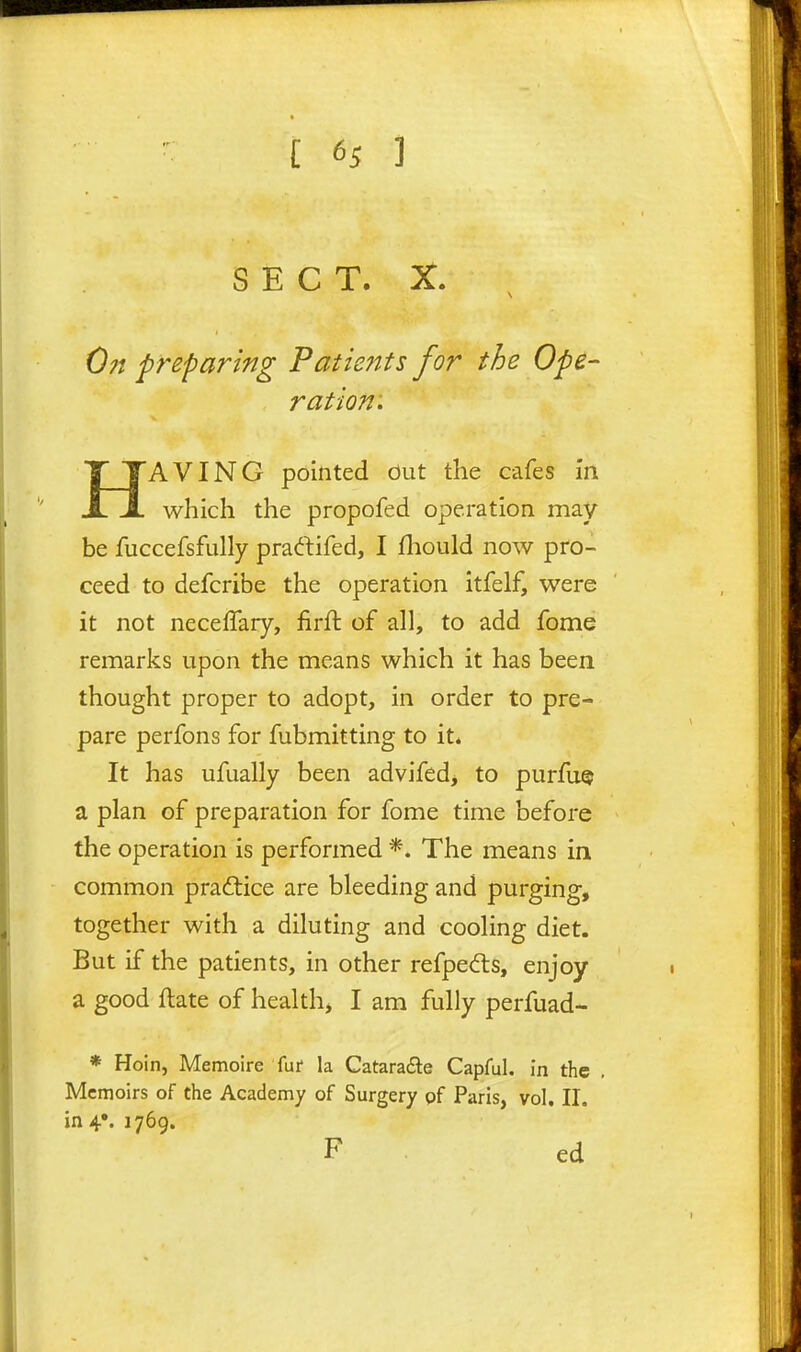 SECT. X. 0?i preparing Patients for the Ope- ration: HAVING pointed out the cafes in which the propofed operation may be fuccefsfully praftifed, I fliould now pro- ceed to defcribe the operation itfelf, were it not neceffary, firft of all, to add fome remarks upon the means which it has been thought proper to adopt, in order to pre- pare perfons for fubmitting to it. It has ufually been advifed, to purfuQ a plan of preparation for fome time before the operation is performed *. The means in common praftice are bleeding and purging, together with a diluting and cooling diet. But if the patients, in other refpedls, enjoy a good ftate of healthy I am fully perfuad- * Hoin, Memoire fur la Catara£te Capful, in the , Memoirs of the Academy of Surgery pf Paris, vol, II. in 4*. 1769. F ed