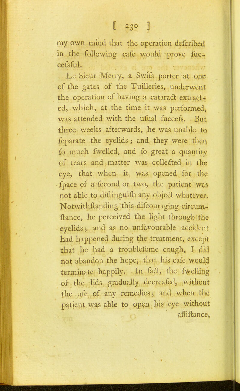my own mind that the operation defcribed in the following cafe would prove fuc-. cefsful. Le Sieur Merry, a Swifs porter at one of the gates of the Tuilleries, underwent the operation of having a catarad: extrad- ed, which, at the time it was performed, was attended with the ufual fuccefs. But three weeks afterwards, he was unable to feparate the eyelids; and they were then fo much fwelled, and fo great a quantity of tears and matter was collected in the eye, that when it was opened for the fpace of a fecond or two, the patient was not able.to diftinguidi any objed whatever. Notwithflanding'this difcouraging circum- ftance, he perceived the light through the eyelids; and as no unfavourable accident had happened during the treatment, except that he had a troublefome cough, I did not abandon the hope, that his cafe would terminate happily. In fadt, the fwelling of > the lids gradually decreafed, without the ufe of any remedies; arid when the patient was able to open his eye without afli fiance,