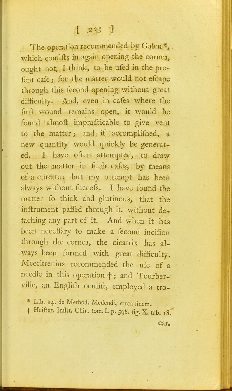 [ .2 35 •] The operation recommended by Galen*, which confiUs in again opening the cornea, ought not, I think, to be ufed in the pre- fent cafe; for the matter would not efcape through this fecond opening without great difficulty. And, even in cafes where the firft wound remains open, it would be found almoft impradicable to give vent to the matter; and; if accomplilhed, a new quantity would quickly be generat- ed. I have often attempted, to draw out the matter in fuch cafes, by means of a curette; but my attempt has been always without fuccefs. I have found the matter fo thick and glutinous, that the inftrument palfed through it, without de^ taching any part of it. And when it has been necelTary to make a fecond incilion through the cornea, the cicatrix has al- ways been formed with great difficulty. Meeckrenius recommended the ufe of a needle in this operation-f-; and Tourber- ville, ^n Engliffi oculift, employed a tro- * Lib. 14. de Method. Medendi, circa finem. t Heifter. Inftit. Chir. torn. I. p. 598. fig.X. tab. 18. car.