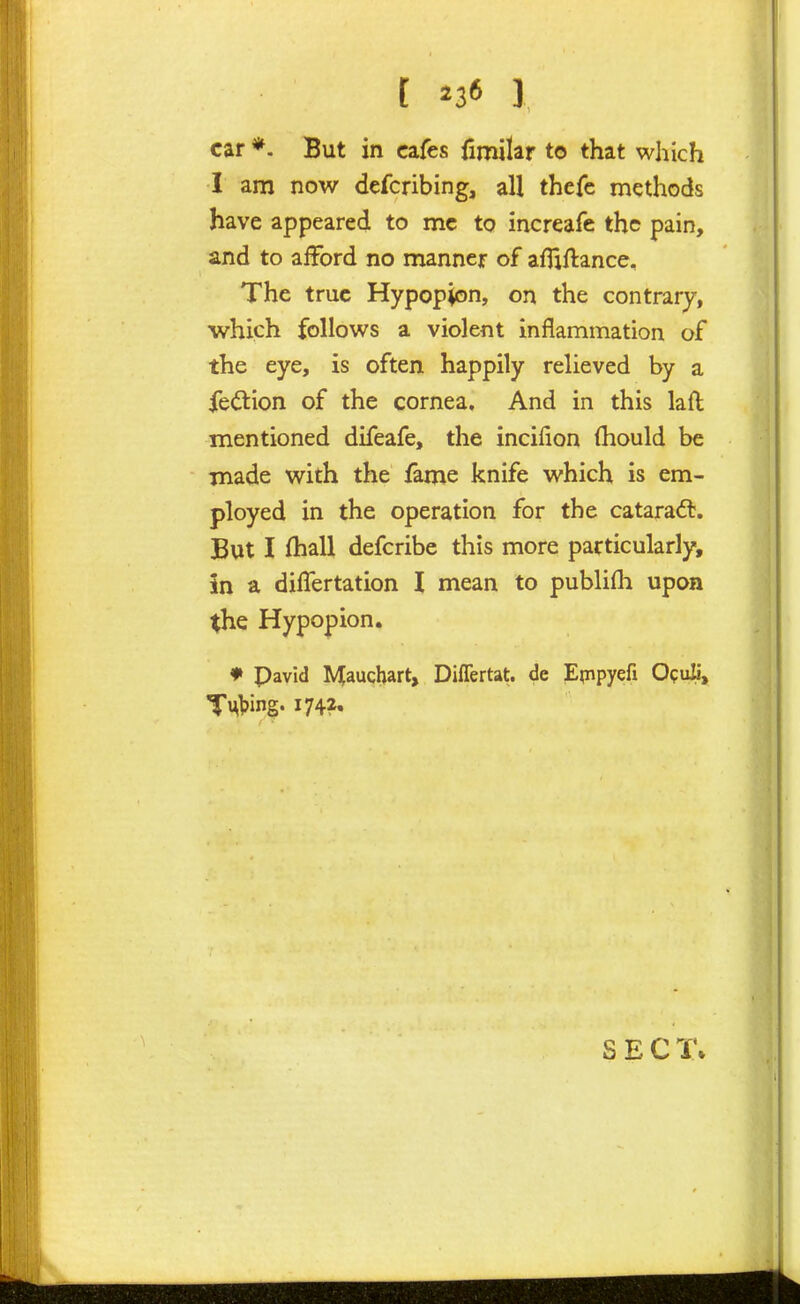 t ^36 1 car *. But in cafes fimilar to that which I am now defcribing, all thefe methods have appeared to mc to increafe the pain, and to afford no manner of affiftance. The true Hypopyon, on the contrary, which follows a violent inflammation of the eye, is often happily relieved by a fe(5lion of the cornea. And in this laft mentioned difeafe, the incifion (hould be made with the fame knife which is em- ployed in the operation for the cataradt. But I fhall defcribe this more particularly, in a differtation I mean to publifh upon the Hypopion. ♦ Pavid Maucbart, Diflertat. de Epipyefi Opuli, SECT*