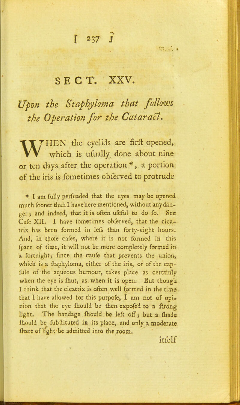 SECT. XXV. Upon the Staphyloma that follows the Operation for the CataraB, W''HEN the eyelids are firft opened, which is ufually done about nine or ten days after the operation *, a portion of the iris is fometimes obferved to protrude * I am fully perfuaded that the eyes may be opened much fooner thani have here mentioned, without any dan- ger ; and indeed, that it is often ufeful to do fo. See Cafe Xil. I have fometimes obferved, that the cica- trix has been formed in lefs than forty-eight hours. And, in thofe cafes, where it is not formed in this fpace of time, it will not be more completely formed iu a fortnight; fmce the caufe that prevents the union, which is a ftaphyloma, either of the iris, or of the cap- fule of the aqueous humour, takes place as certainly when the eye is fliut, as when it is open. But though I think that the cicatrix is often well fprmed in the time that I have allowed for this purpofe, I am not of opi- nion that the eye (hould be then expofed to a ftrong light. The bandage (hould be left off; but a (hade ftiould be fubftituted ia its place, and on\y a moderate ihare of light be admitted into the room. itfelf