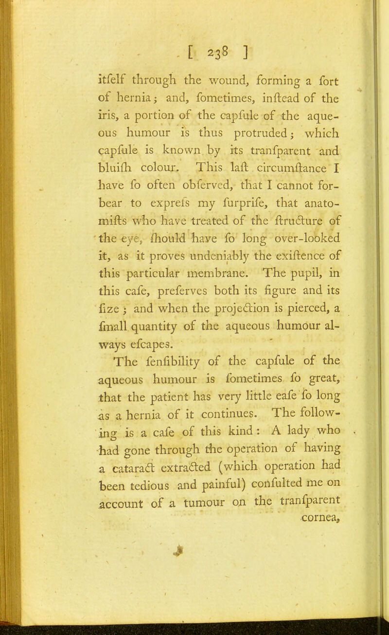 itfelf through the wound, forming a fort of hernia; and, fometimes, inftead of the iris, a portion of the capfule of the aque- ous humour is thus protruded; which capfule is known by its tranfparent and bluifh colour. This laft . circumftance I have fo often obferved, that I cannot for- bear to exprefs my furprife, that anato- mifts who have treated of the ftrudure of the eye, fhould have fo long over-looked it, as it proves undeniably the exiftence of this particular membrane. The pupil, in this cafe, preferves both its figure and its fize ; and when the projedion is pierced, a fmall quantity of the aqueous humour al- ways efcapes. The fenfibility of the capfule of the aqueous humour is fometimes fo great, that the patient has very little eafe fo long as a hernia of it continues. The follow- ing is a cafe of this kind : A lady who -had gone through the operation of having a catarafb extracted (which operation had been tedious and painful) confulted me on account of a tumour on the tranfparent cornea.