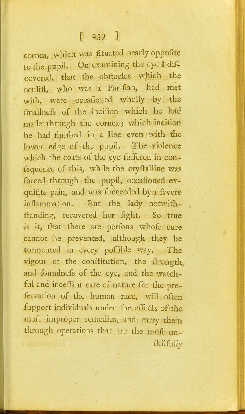 cornea, which was fituated nearly oppofite to the pupil. On examining the eye I dif- covered, that the obftacles wjiich the oculift, who was a Parifian, had met with, were occafioned wholly by the fmallnefs of the incifion which he had made' through the cornea; which incifion he had finished in a line even • with the lower edge of^the pupil,. The violence which the coats of the eye fufFered in con- fequence of this, while the cryftalline was forced through the pu^il,. occafioned ex- quifite pain, and was fucceeded by a fevere inflammation. But the lady notwith- ftanding, recovered her fight. So true •is it, that there are perfons whofe cure cannot be prevented, although they be tormented in every poffible way. The •vigour of the conftitution, the ftrengtK, and foundnefs of the eye, and the watch- ful and incefTant care of nature for the pre- fervation of the human race, will often fupport individuals under the efFe(3:s of the moft improper remedies, and. carry them through operations that are the niofl un- fkilfully