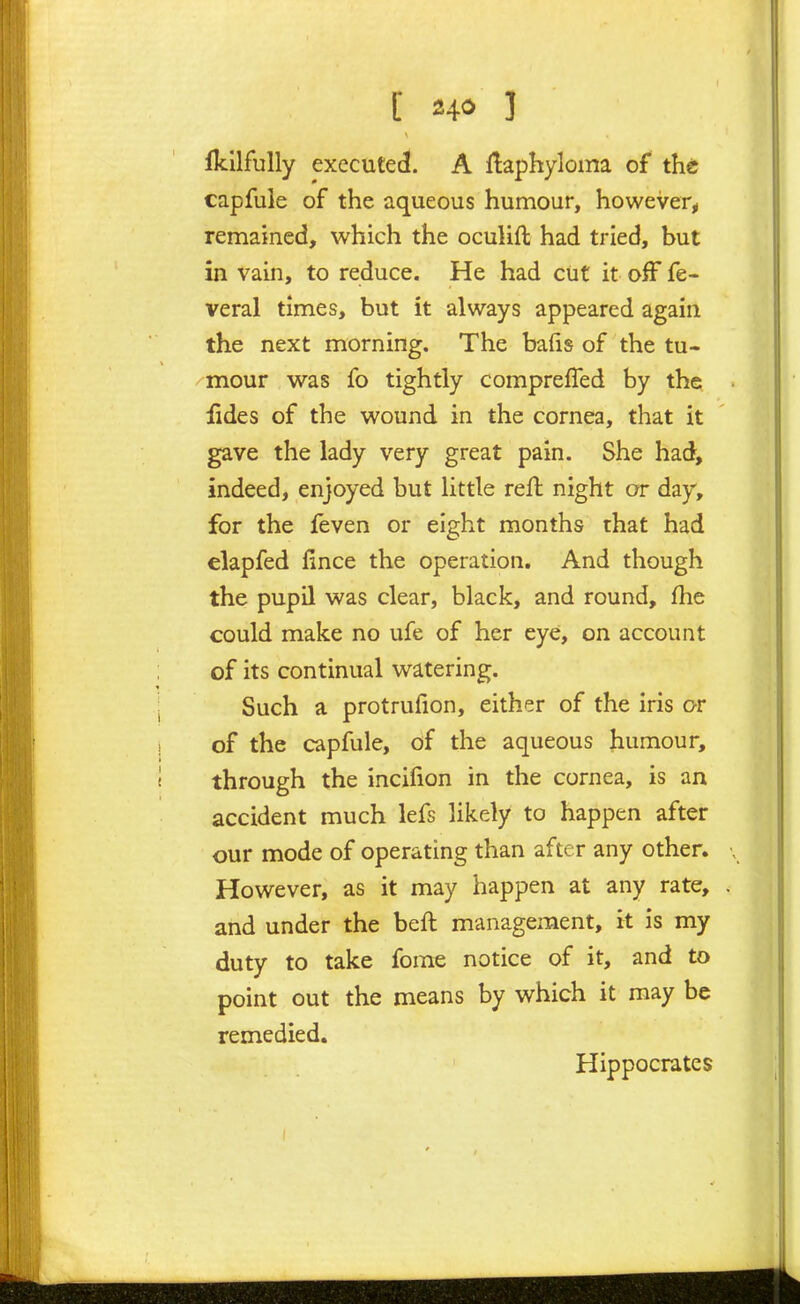 fkllfully executed. A flaphyloma of the capfule of the aqueous humour, however^ remained, which the ocuUft had tried, but in vain, to reduce. He had cut it off fe- veral times, but it always appeared again the next morning. The bafis of the tu- mour was fo tightly compreffed by the fides of the wound in the cornea, that it gave the lady very great pain. She had, indeed, enjoyed but little refl night or day, for the feven or eight months that had elapfed lince the operation. And though the pupil was clear, black, and round, fhe could make no ufe of her eye, on account of its continual watering. Such a protrufion, either of the iris or of the capfule, of the aqueous humour, through the incifion in the cornea, is an accident much lefs likely to happen after our mode of operating than after any other. However, as it may happen at any rate, and under the beft management, it is my duty to take forae notice of it, and to point out the means by which it may be remedied. Hippocrates