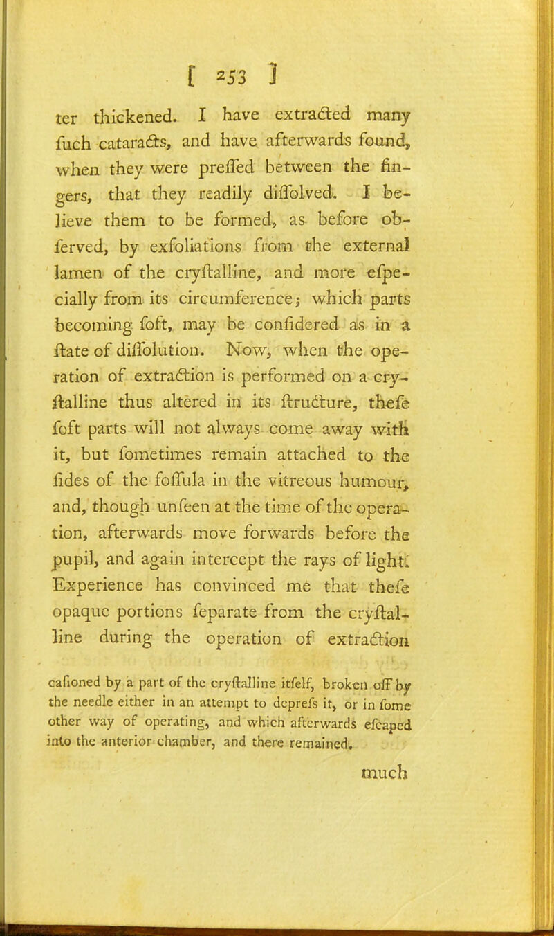 ter thickened. I have extradled many fuch cataracts, and have afterwards found, whea they were prefTed between the fin- gers, that they readily difTolved. I be- lieve them to be formed, as before ob- ferved, by exfoliations from the external lamen of the cryftalline, and more efpe- cially from its circumference; which parts becoming foft, may be confidered as in a ilate of diffolution. Now, when the ope- ration of extraction is performed on a cry- Aalline thus altered in its ftrudlure, thcfe foft parts will not always come away with it, but fometimes remain attached to the fides of the foffula in the vitreous humour, and, though unfeen at the time of the opera- tion, afterwards move forwards before tha pupil, and again intercept the rays of lighti Experience has convinced me that thefe opaque portions feparate from the cryflal- line during the operation of extradion cafioned by a part of the cryftalline itfelf, broken oiFhy the needle either in an attempt to deprefs it, or in fome other way of operating, and which afterwards efcaped inlo the anterior'chamber, and there remained, much