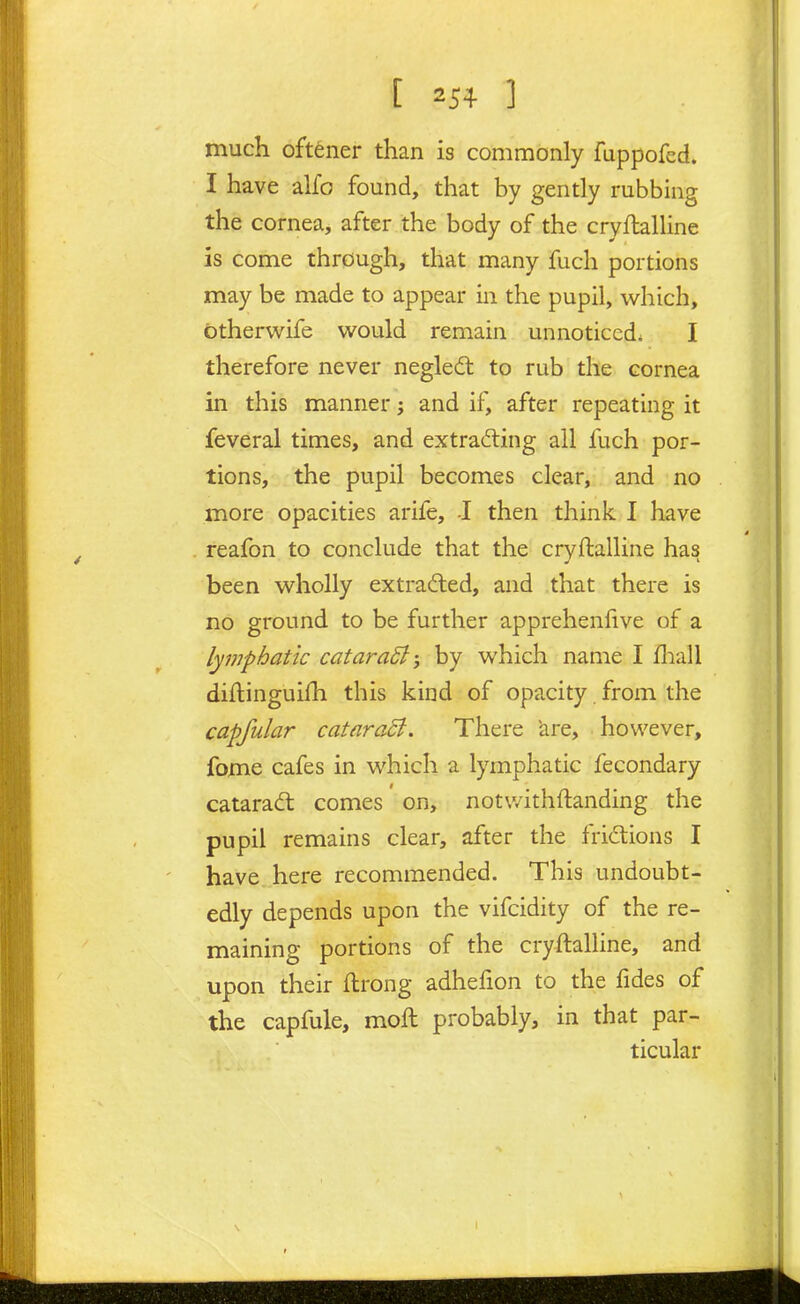 much oftener than is commonly fuppofed. I have alfo found, that by gently rubbing the cornea, after the body of the cryflaUine is come through, that many fuch portions may be made to appear in the pupil, which, Citherwife would remain unnoticed. I therefore never negledt to rub the cornea in this manner; and if, after repeating it feveral times, and extracting all fuch por- tions, the pupil becomes clear, and no more opacities arife, I then think I have reafon to conclude that the cryftalline has been wholly extracted, and that there is no ground to be further apprehenlive of a lymphatic catara5l-j by which name I fl:iall diftinguifh this kind of opacity from the capfular cataraB. There are, however, fome cafes in which a lymphatic fecondary cataradl comes on, notv/ithftanding the pupil remains clear, after the fridions I have here recommended. This undoubt- edly depends upon the vifcidity of the re- maining portions of the cryftalline, and upon their ftrong adhefion to the fides of the capfule, moft probably, in that par- ticular