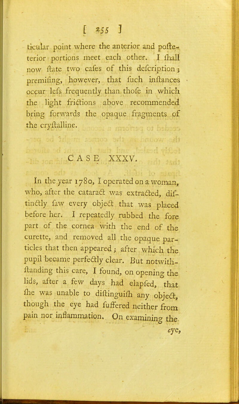 tkuiar point where the anterior and pofte^. terior portions meet each other. I fhall now ftate two cafes of this defcription; premifing, however, that fuch inftances occur lefs frequently than thofe in which the Hght fridtions above recommended bring forwards the opaque fragments .pf the cryftaUine. CASE XXXV. In the year 1780, l operated on a woman, who, after the cataradl was extracted, dif- tindtly faw every objea; that was placed before her. I repeatedly rubbed the fore part of the cornea with the end of the curette, and removed all the opaque par- ticles that then appeared; after which the pupil hecame perfedtly clear. But notwith- ftanding this care, I found, on opening the hds, after a few days had elapfed, that fhe was unable to diftinguifh any objeft, though the eye had fuffered neither from pain nor inflammation. On examining the. eye.