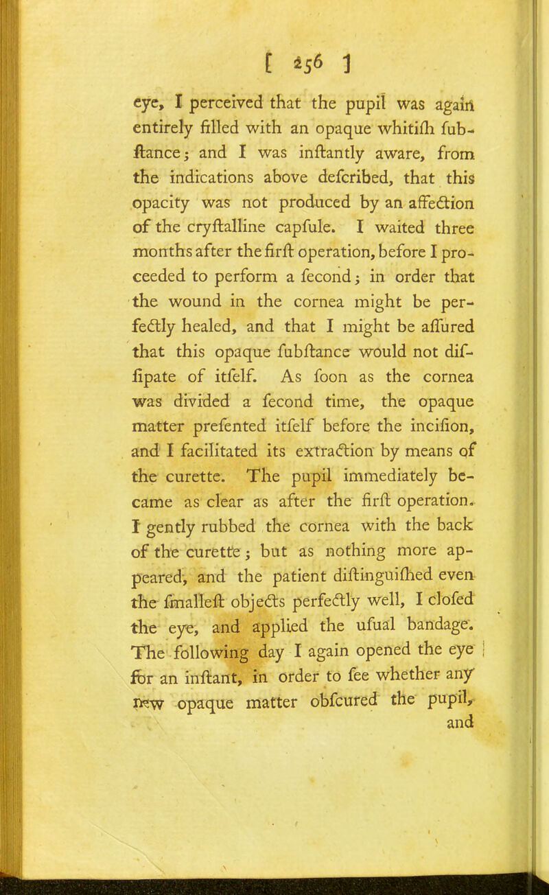 [ 4S6 1 eye, I perceived that the pupil was agaiil entirely filled with an opaque whitifh fub- ftance; and I was inftantly aware, from the indications above defcribed, that this opacity was not produced by an afFedtion of the cryftalline capfule. I waited three months after the firft operation, before I pro- ceeded to perform a fecond; in order that the wound in the cornea might be per- fed:ly healed, and that I might be afTured that this opaque fubftance would not dif- iipate of itfelf. As foon as the cornea was divided a fecond time, the opaque matter prefented itfelf before the incifion, and' I facilitated its extraction by means qf the curette. The pupil immediately be- came as clear as after the firft operation. I gently rubbed the cornea with the back of the curette; but as nothing more ap- peared-, and the patient diftinguifhed even, the fmalleft objedls perfedtly well, I clofed the- eye, and applied the ufual bandage. The following day I again opened the eye fbr an initant, in order to fee whether any new opaque matter obfcured the pupiV and
