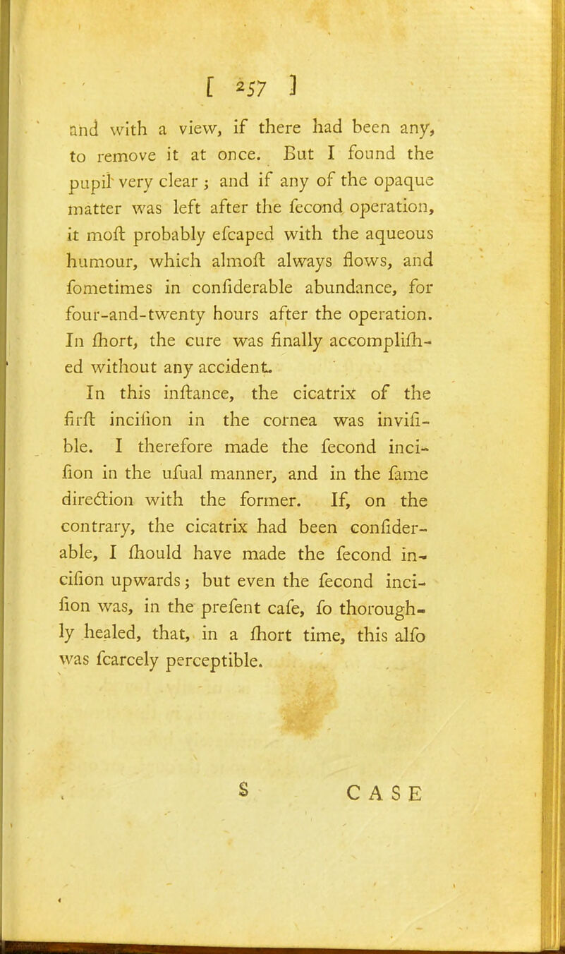 and with a view, if there had been any, to remove it at once. But I found the pupil^ very clear j and if any of the opaque matter was left after the fecond operation, it moft probably efcaped with the aqueous humour, which almofl always flows, and fometimes in confiderable abundance, for four-and-twenty hours after the operation. In fhort, the cure was finally accomplifh- ed without any accidenL In this inftance, the cicatrix of the firft incilion in the cornea was invifi- ble. I therefore made the fecond inci- fion in the ufual manner, and in the fame diredlion with the former. If, on the contrary, the cicatrix had been confider- able, I fhould have made the fecond in- cifion upwards; but even the fecond inci- fion was, in the prefent cafe, fo thorough- ly healed, that, in a fhort time, this alfo was fcarcely perceptible. S CASE