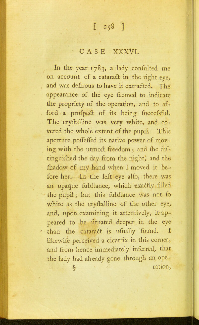 [ ] CASE xxxvr. In the year 1783, a lady confulted me dn acco'unt of a cataradt in the right eye, and was defirous to have it extrafted. The appearance of the eye feemed to indicate the propriety of the operation, and to af- ford a profpe(5t of its being fuccefsful. The cryftalUne was very white, and co- vered the whole extent of the pupil. This aperture poffeffed its native power of mov- ing with the utmoft freedom; and iht dif- tingui/hed the day from the night) and the fhadow of my hand when I moved it be- fore her.—In the left eye alfo, there was an opaque fubflance, which -exadlly filled the pupil; but this fubflance was not fo white as the cryftalline of the other eye, and, upon examining it attentively, it ap- peared to be fituated deeper in the eye than the catarad is ufually found. I likewife perceived a cicatrix in this cornea, and from hence immediately inferred, that the lady had already gone through an ope- § ration,