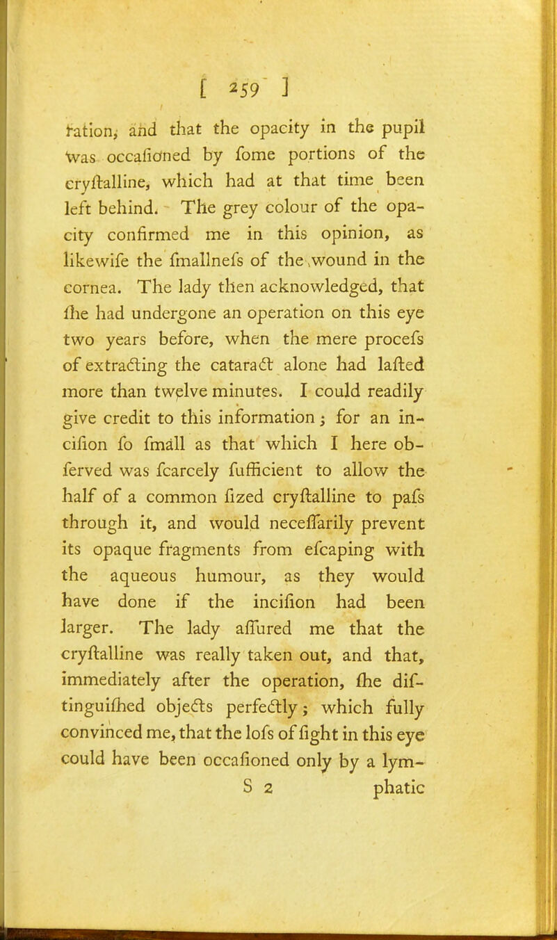 [ ] hation^ and that the opacity in the pupil Was occafidned by fome portions of the eryftalline, which had at that time been left behind. The grey colour of the opa- city confirmed me in this opinion, as likewife the fmallnefs of the\Wound in the cornea. The lady then acknowledged, that file had undergone an operation on this eye two years before, when the mere procefs of extracting the cataradl alone had lafted more than twplve minutes. I could readily give credit to this information; for an in- cifion fo fmall as that which I here ob- ferved was fcarcely fufficient to allow the- half of a common fized cryftalHne to pafs through it, and would necelTarily prevent its opaque fragments from efcaping with the aqueous humour, as they would have done if the incifion had been larger. The lady afTured me that the cryftaUine was really taken out, and that, immediately after the operation, £he dif- tinguifhed obje<fls perfectly; which fully convinced me, that the lofs of fight in this eye could have been occafioned only by a lym- S 2 phatic