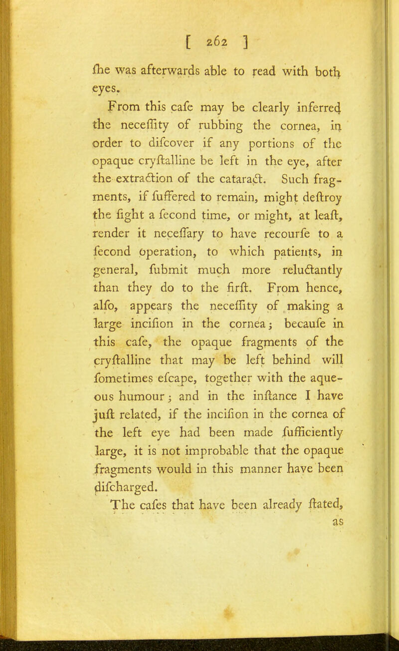 [ ] flie was afterwards able to read with botl> eyes. From this cafe may be clearly inferre4 the neceffity of rubbing the cornea, ir^ order to difcover if any portions of the opaque crj'ftalline be left in the eye, after the extrad:ion of the cataraffl. Such frag- ments, if fuffered to remain, might deftroy the fight a fecond time, or might, at leaft, render it neceffary to have recourfe to a fecond operation, to which patients, in general, fubmit much more reludlantly than they do to the firft. From hence, alfo, appears the neceffity of making a large incifion in the cornea; becaufe in this cafe, the opaque fragments of the cryftalline that may be left behind will fometimes efcape, together with the aque- ous humour; and in the inflance I have juft related, if the incifion in the cornea of the left eye had been made fufficiently large, it is not improbable that the opaque fragments would in this manner have been difcharged. The cafes that have been already ftated, as
