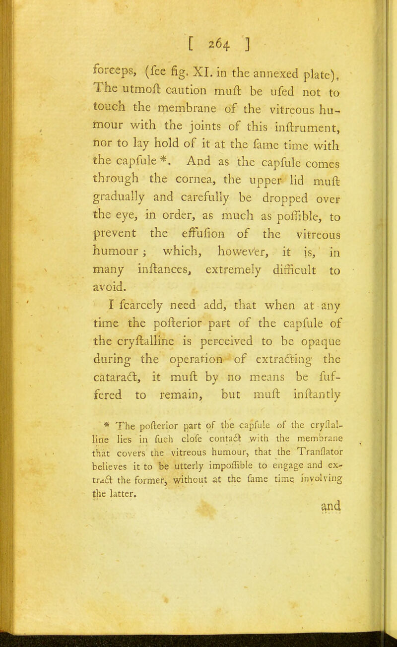 [ ] forceps, (fee fig. XI. in the annexed plate), The utmofl caution muft be ufed not to touch the membrane of the vitreous hu- mour with the joints of this inftrument, nor to lay hold of it at the fame time with thecapfule*. And as the capfule comes through the cornea, the upper lid muft gradually and carefully be dropped over the eye, in order, as much as poffible, to prevent the effufion of the vitreous humour; which, howeVer, it js, in many inftances, extremely difficult to avoid. I fcarcely need add, that when at any time the pofterior part of the capfule of the cryflalline is perceived to be opaque during the operation of extracfting the catarac!!, it muft by no means be fuf- fered to remain, but muft inftantly * The pofterior y>zrt of the capfule of the cryflal- line lies ill fuch clofe contadt with the membrane that covers the vitreous humour, that the Tranflator believes it to be utterly impoffible to engage and ex- tra£l the former, vi'ithout at the fame time involving tjae latter.