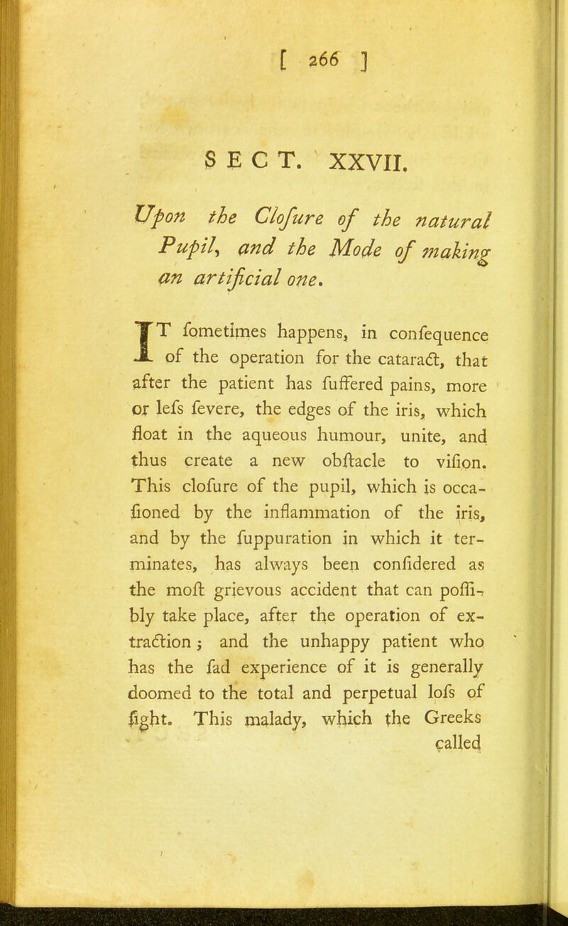 SECT. XXVII. Upon the Ciofure of the natural PuptU and the Mode of making an artifctal one» IT fometimes happens, in confequence of the operation for the catarad:, that after the patient has fufFered pains, more or lefs fevere, the edges of the iris, which float in the aqueous humour, unite, and thus create a new obftacle to vifion. This ciofure of the pupil, which is occa- lioned by the inflammation of the iris, and by the fuppu ration in which it ter- minates, has always been confidered as the moft grievous accident that can poffi-; bly take place, after the operation of ex- traction j and the unhappy patient who has the fad experience of it is generally doomed to the total and perpetual lofs of fight. This malady, which the Greeks called