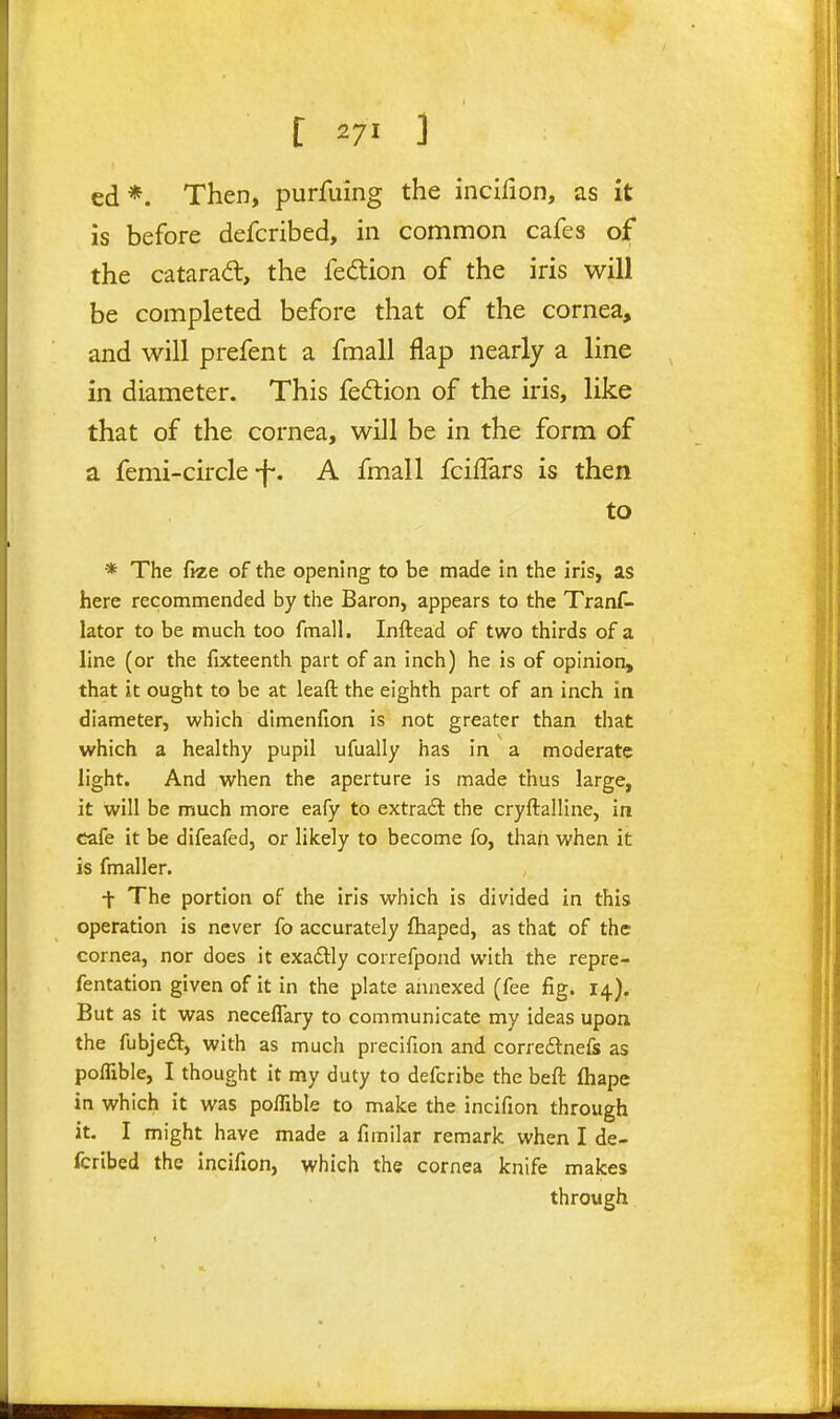 ed*. Then, purfuing the incifion, as it is before defcribed, in common cafes ojf the catarad, the fedion of the iris will be completed before that of the cornea, and will prefent a fmall flap nearly a line in diameter. This fe<5tion of the iris, like that of the cornea, will be in the form of a femi-circle-f-. A fmall fciffars is then to * The ftze of the opening to be made in the iris, as here recommended by the Baron, appears to the Tranf- lator to be much too fmall. Inftead of two thirds of a line (or the fixteenth part of an inch) he is of opinion, that it ought to be at leaft the eighth part of an inch in diameter, which dimenfion is not greater than that which a healthy pupil ufually has in a moderate light. And when the aperture is made thus large, it will be much more eafy to extradl the cryftalline, in cafe it be difeafed, or likely to become fo, than when it is fmaller. -j- The portion of the iris which is divided in this operation is never fo accurately fhaped, as that of the cornea, nor does it exaftly correfpond with the repre- fentation given of it in the plate annexed (fee fig. 14), But as it was neceflary to communicate my ideas upon the fubjeft, with as much precifion and correftnefe as poffible, I thought it my duty to defcribe the beft fhape in which it was poflible to make the incifion through it. I might have made a fimilar remark when I de- fcribed the Incifion, which the cornea knife makes through