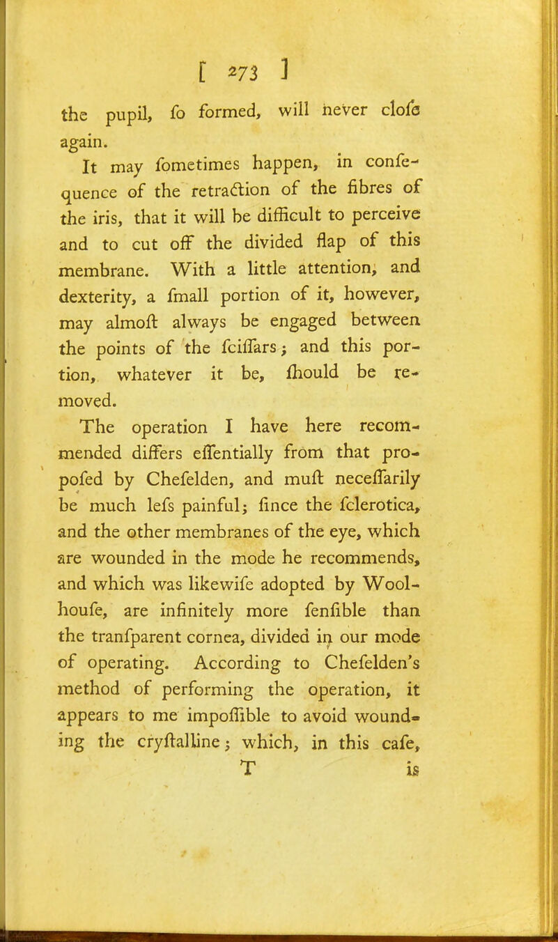 the pupil, fo formed, will never c\o{6 again. It may fometimes happen, in confe- quence of the retradion of the fibres of the iris, that it will be difficult to perceive and to cut off the divided flap of this membrane. With a little attention, and dexterity, a fmall portion of it, however, may almoft always be engaged between the points of the fcilTars; and this por- tion, whatever it be, fhould be re- moved. The operation I have here recom- mended differs effentially from that pro- pofed by Chefelden, and muft neceffarily be much lefs painful; fince the fclerotica, and the other membranes of the eye, which are wounded in the mode he recommends, and which was likewife adopted by Wool- houfe, are infinitely more fenfible than the tranfparent cornea, divided in our mode of operating. According to Chefelden's method of performing the operation, it appears to me impoffible to avoid wound- ing the cryftalline; which, in this cafe, T is