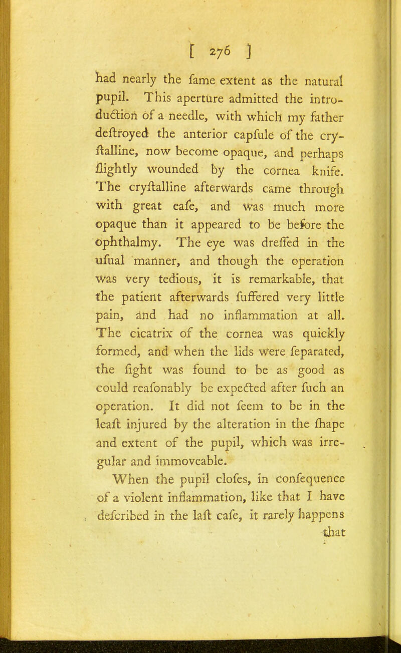 [ ] had nearly the fame extent as the natural pupih This aperture admitted the intro- duction of a needle, with which my father deftroyed the anterior capfule of the cry- ftalline, now become opaque, and perhaps flightly wounded by the cornea knife. The cryftalline afterwards came through with great eafe, and Was much more opaque than it appeared to be before the Ophthalmy. The eye was dreffed in the ufual manner, and though the operation was very tedious, it is remarkable, that the patient afterwards fuffered very little pain, dnd had no inflammation at all. The cicatrix of the cornea was quickly formed, and when the lids were feparated, the fight was found to be as good as could reafonably be expedled after fuch an operation. It did not feem to be in the leaft injured by the alteration in the fhape and extent of the pupil, which was irre- gular and immoveable. When the pupil clofes, in confequence of a violent inflammation, like that I have defcribed in the laft cafe, it rarely happens that