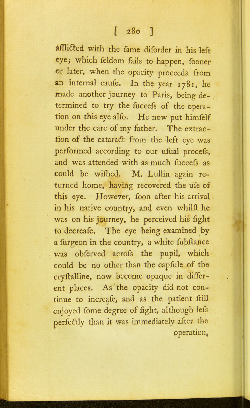 Sidled with the fame diforder in his left eye; which feldom fails to happen, fooner or later, when the opacity proceeds from an internal caufe. In the year 1781, he made another journey to Paris, being de- termined to try the fuccefs of the opera- tion on this eye alfo. He now put himfelf under the care of my father. The extrac- tion of the cataradt from the left eye was performed according to our ufual procefs, and was attended with as much fuccefs as could be wifhed. M. Lullin again re- turned home, having recovered the ufe of this eye. However, foon after his arrival in his native country, and even whilft he was on his journey, he perceived his fight to decreafe. The eye being examined by a furgeon in the country, a white fubftance was obfbrved acrofs the pupil, which could be no other than the capfule of the cryftalline, now become opaque in differ- ent places. As the opacity did not con-r tinue to increafe, and as the patient flill enjoyed fome degree of fight, although lefs perfectly than it was immediately after tha operational