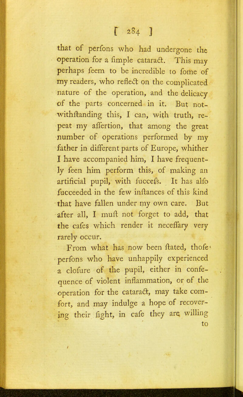 that of perfons who had undergone the operation for a fimple cataradt. This may perhaps feem to be incredible to fome of my readers, who refled on the compHcated nature of the operation, and the deUcacy of the parts concerned in it. But not- withftanding this, I can, with truth, re- peat my affertion, that among the great number of operations performed by my father in different parts of Europe, whither I have accompanied him, I have frequent- ly feen him perform this, of making an artificial pupil, with fuccefs. It has alfo fucceeded in the few inftances of this kind that have fallen under my own care. Bat after all, I mud not forget to add, that the cafes which render it neceffary very rarely occur. From what has now been Hated, thofe* perfons who have unhappily experienced a clofure of the pupil, either in confe- quence of violent inflammation, or of the operation for the cataradt, may take com- fort, and may indulge a hope of recover- ing their fight, in cafe they arQ willing to