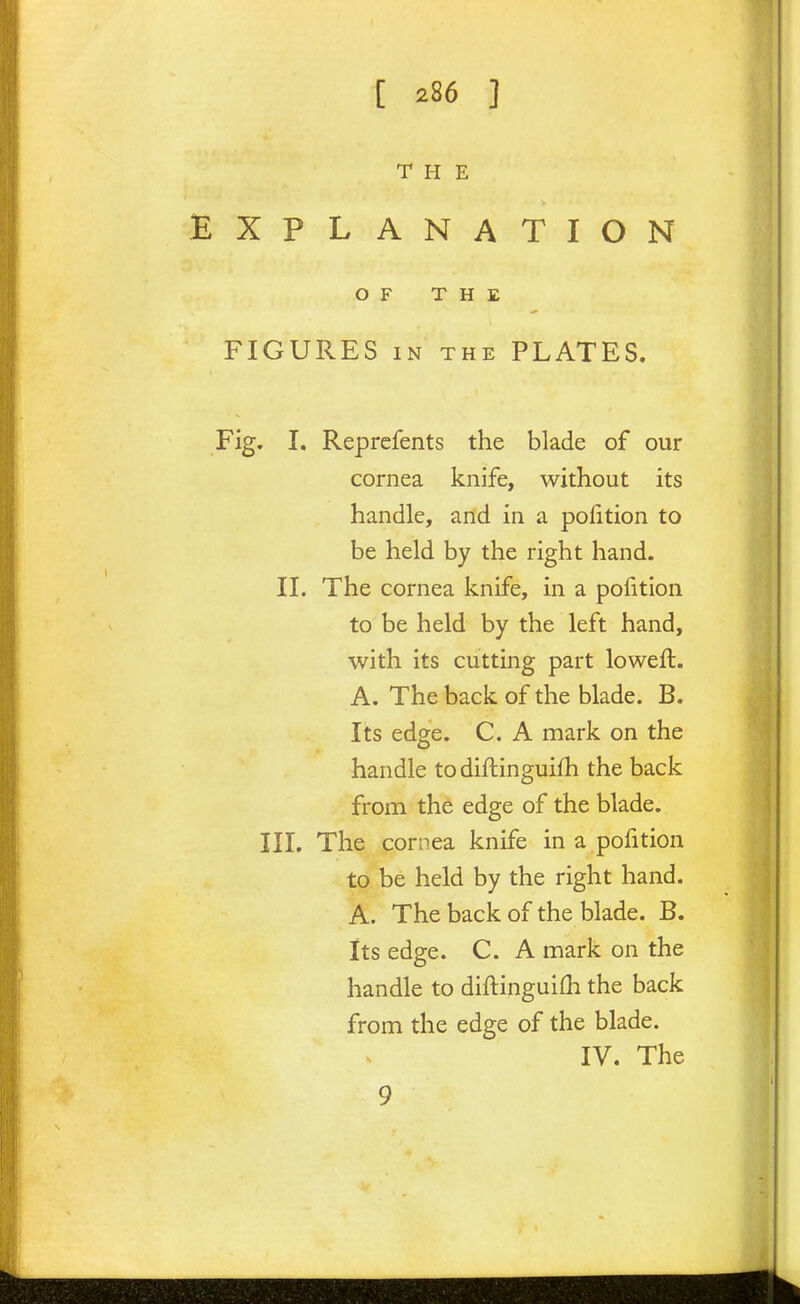 THE EXPLANATION OF THE FIGURES IN THE PLATES. Fig. I, Reprefents the blade of our cornea knife, without its handle, and in a polition to be held by the right hand. II. The cornea knife, in a polition to be held by the left hand, with its cutting part loweft. A. The back of the blade. B. Its edge. C. A mark on the handle todiftinguifh the back from the edge of the blade. III. The cornea knife in a pofition to be held by the right hand. A. The back of the blade. B. Its edge. C. A mark on the handle to diftinguifh the back from the edge of the blade. IV. The 9