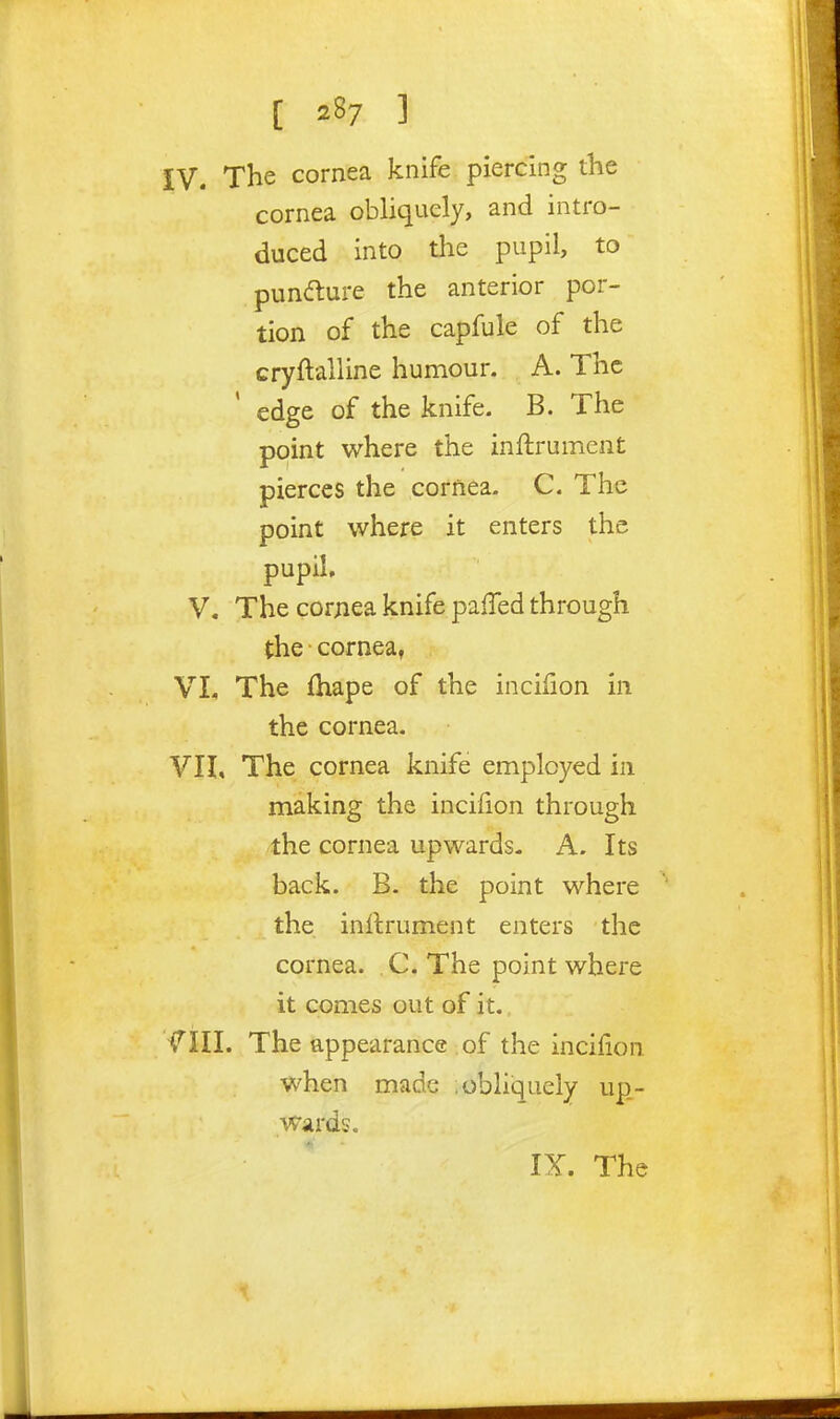 [ ] IV. The cornea knife piercing the cornea obhqucly, and intro- duced into the pupil, to pundture the anterior por- tion of the capfule of the cryftalUne humour. A. The edge of the knife. B. The point where the inftrument pierces the cornea. C. The point where it enters the pupil, V. The corjiea knife pafTed through the cornea, VI. The {hape of the incifion in the cornea. VII, The cornea knife employed in making the incidon through the cornea upwards- A. Its back. B. the point where the inltrument enters the cornea. C. The point where it comes out of it. fill. The appearance . of the incifion when made ;obliquely up- wards. IX. The