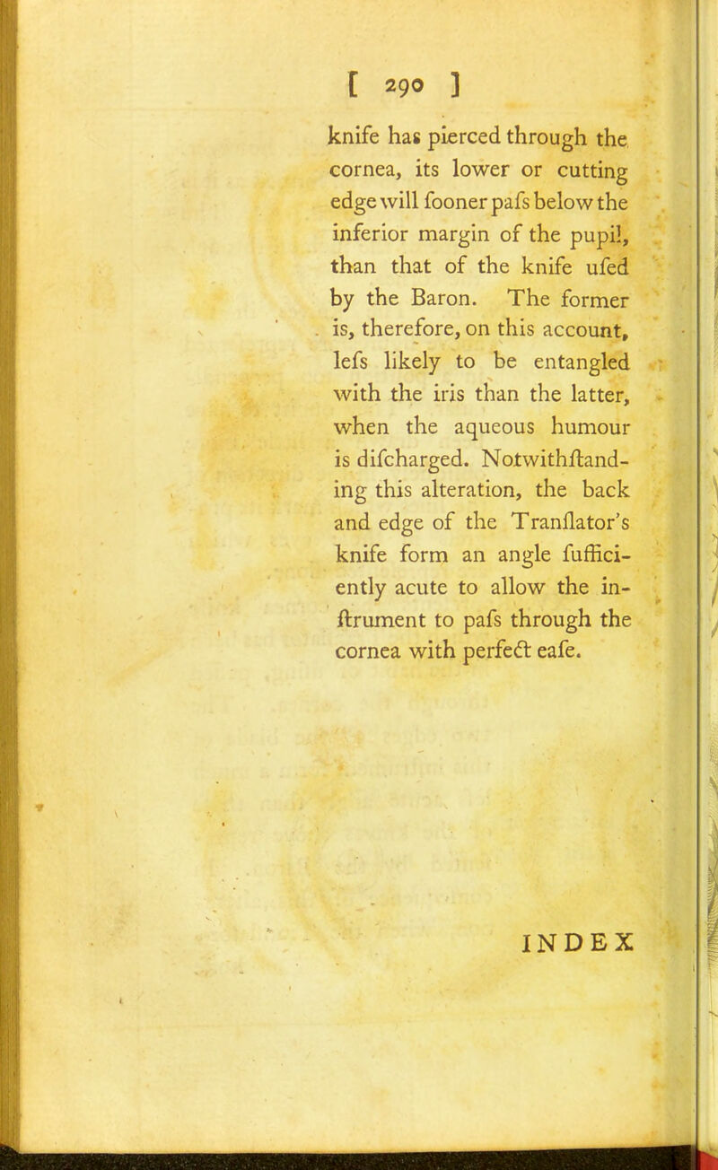 knife has pierced through the cornea, its lower or cutting edge will fooner pafs below the inferior margin of the pupil, than that of the knife ufed by the Baron. The former is, therefore, on this account, lefs likely to be entangled with the iris than the latter, when the aqueous humour is difcharged. Notwithftand- ing this alteration, the back and edge of the Tranflator's knife form an angle fuffici- ently acute to allow the in- ftrument to pafs through the cornea with perfedl eafe. INDEX
