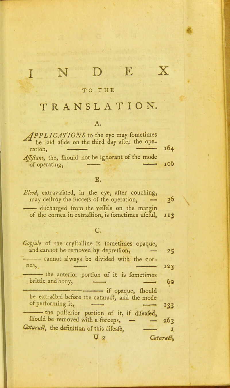 TO THE TRANSLATION. APPLICATIONS to the eye may fometlmes be laid afide on the third day after the ope- ration 164 AJftJlanU the, fliould not be ignorant of the mode of operating, —— — 106 B. Bloody extravafated, in the eye, after couching, may deftroy the fuccefs of tlie operation, — 36 —— difcharged from the veffels on the margin of the cornea in extradlion, is fometimes ufefuJ, 113 Capfuk of the cryftalline is fometimes opaque, and cannot be removed by depreffion, — 25 cannot always be divided with the cor- the anterior portion of it is fometimes 123 brittle and bony, ■ . if opaque, fhould be extraded before the cataract, and the mode of performing it, — . . -. 1^3 ■ the pofterior portion of it, if difeafed, ftiould be removed with a forceps, — — 263 CataraSt, the definition of this difeafe, — i U 2 Cataraff,