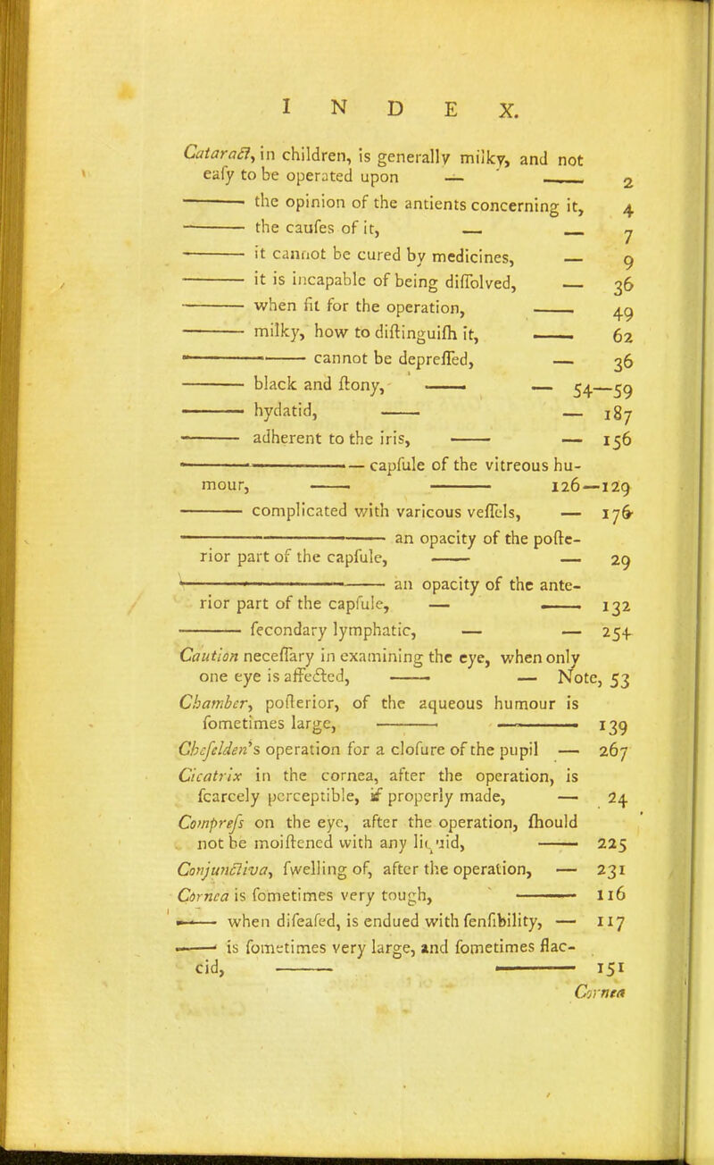 Catara£1^\n children, is generally milky, and not eafy to be operated upon — ' 2 • the opinion of the antients concerning it, 4 the caufes of it, y it cannot be cured by medicines, — 9 it is incapable of being difTolved, 36 when fit for the operation, 49 milky, how to diftinguifh it, —— 62 cannot be deprefled, — 36 • black and ftony, —— ^4 hydatid, _ 187 adherent to the iris, — 156 capfule of the vitreous hu- mour, 126—129 complicated with varicous veflcls, — i]^ an opacity of the poftc- rior part of the capfule, — 29 ^ ■ an opacity of the ante- rior part of the capfule, — . 132 fecondary lymphatic, — — 254 Caution neceflary in examining the eye, v/hen only one eye is afFefted, —-. — Note, 53 Chamber.^ poflerior, of the aqueous humour is fometimes large, ■ —^ ■ 139 Chcfelderi's operation for a clofure of the pupil — 267 Cicatrix in the cornea, after the operation, is fcarcely perceptible, kf properly made, — 24 Comprefs on the eye, after the operation, fhould not be moiftened with any li(./jid, —— 225 Conjuncliva^ fwelling of, after the operation, — 231 C^rwi? is fometimes very tough, u6 — when difeafed, is endued with fenfibility, — 117 ——' is fomt;times very large, »nd fometimes flac- cid, ' 151 Cornea